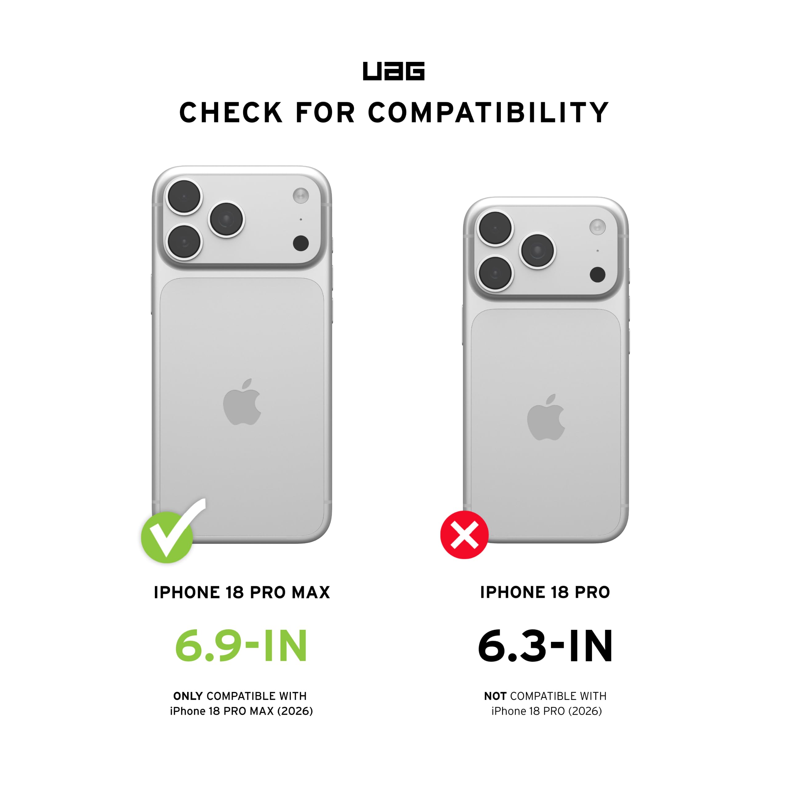 UAG  
CHECK FOR COMPATIBILITY  
IPHONE 18 PRO MAX  
6.9-IN  
ONLY COMPATIBLE WITH iPhone 18 PRO MAX (2026)  
IPHONE 18 PRO  
6.3-IN  
NOT COMPATIBLE WITH iPhone 18 PRO (2026)