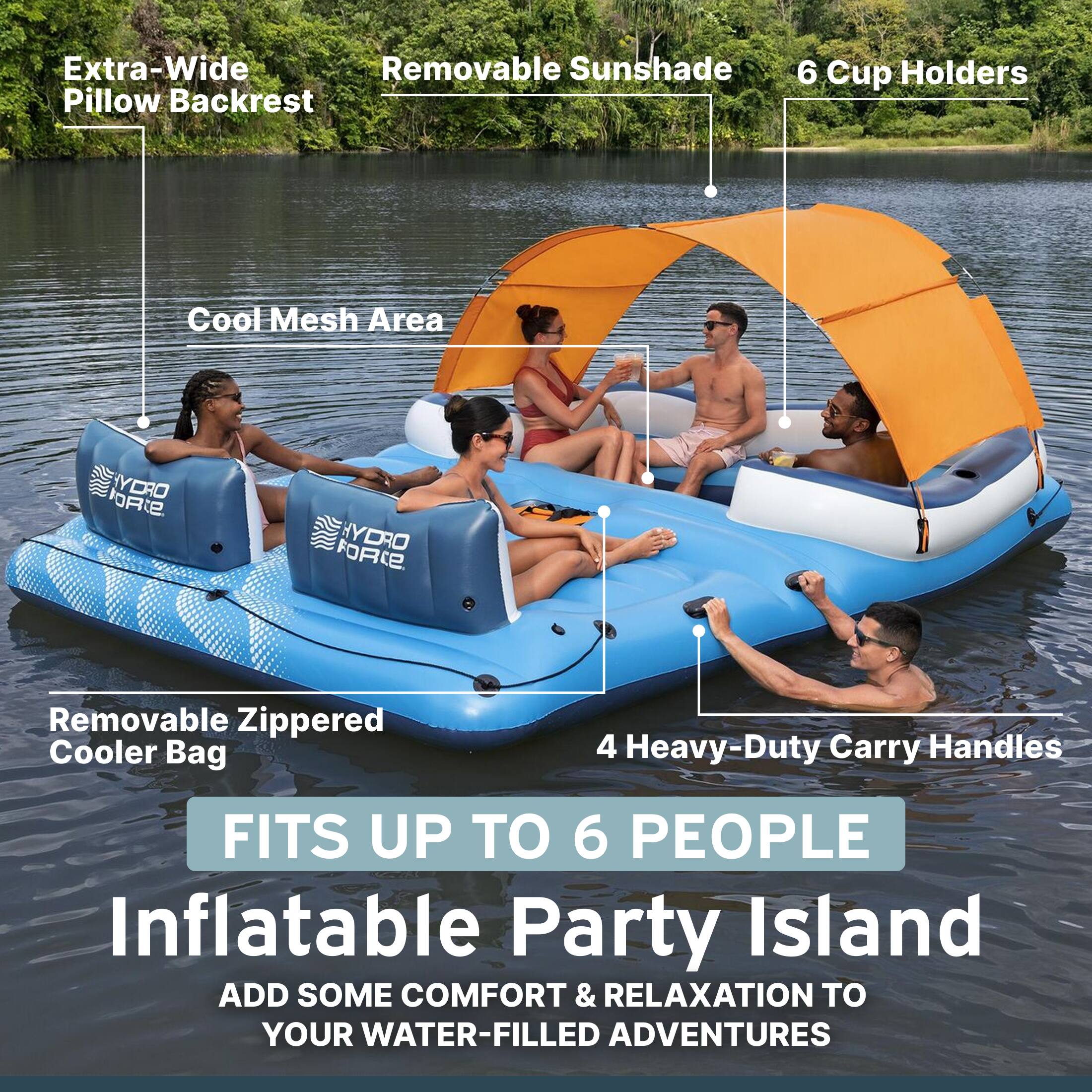 Extra-Wide Removable Sunshade Pillow Backrest  
6 Cup Holders  
Cool Mesh Area  
FORCE HYDRO  
Removable Zippered Cooler Bag  
4 Heavy-Duty Carry Handles  
FITS UP TO 6 PEOPLE  
Inflatable Party Island  
ADD SOME COMFORT & RELAXATION TO YOUR WATER-FILLED ADVENTURES