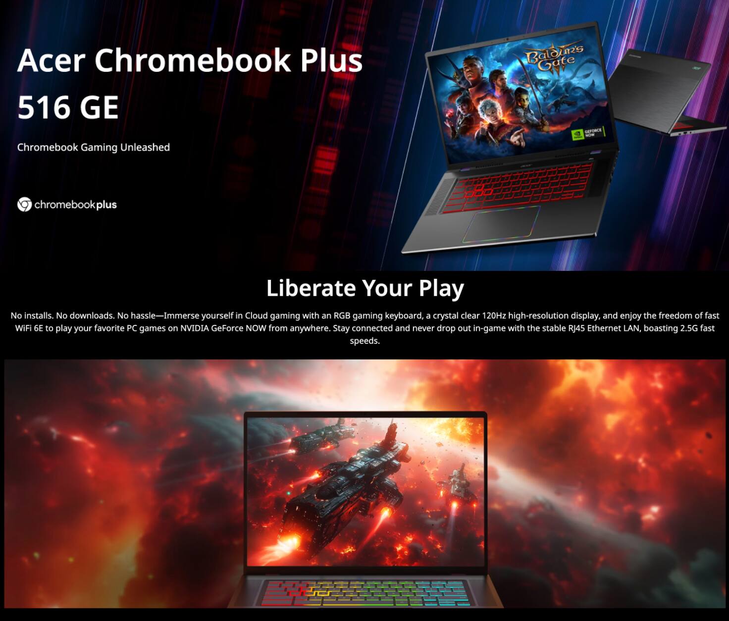 Acer Chromebook Plus 516 GE  
Chromebook Gaming Unleashed  

chromebookplus  

Liberate Your Play  

No installs. No downloads. No hassle—Immerse yourself in Cloud gaming with an RGB gaming keyboard, a crystal clear 120Hz high-resolution display, and enjoy the freedom of fast WiFi 6E to play your favorite PC games on NVIDIA GeForce NOW from anywhere. Stay connected and never drop out in-game with the stable RJ45 Ethernet LAN, boasting 2.5G fast speeds.