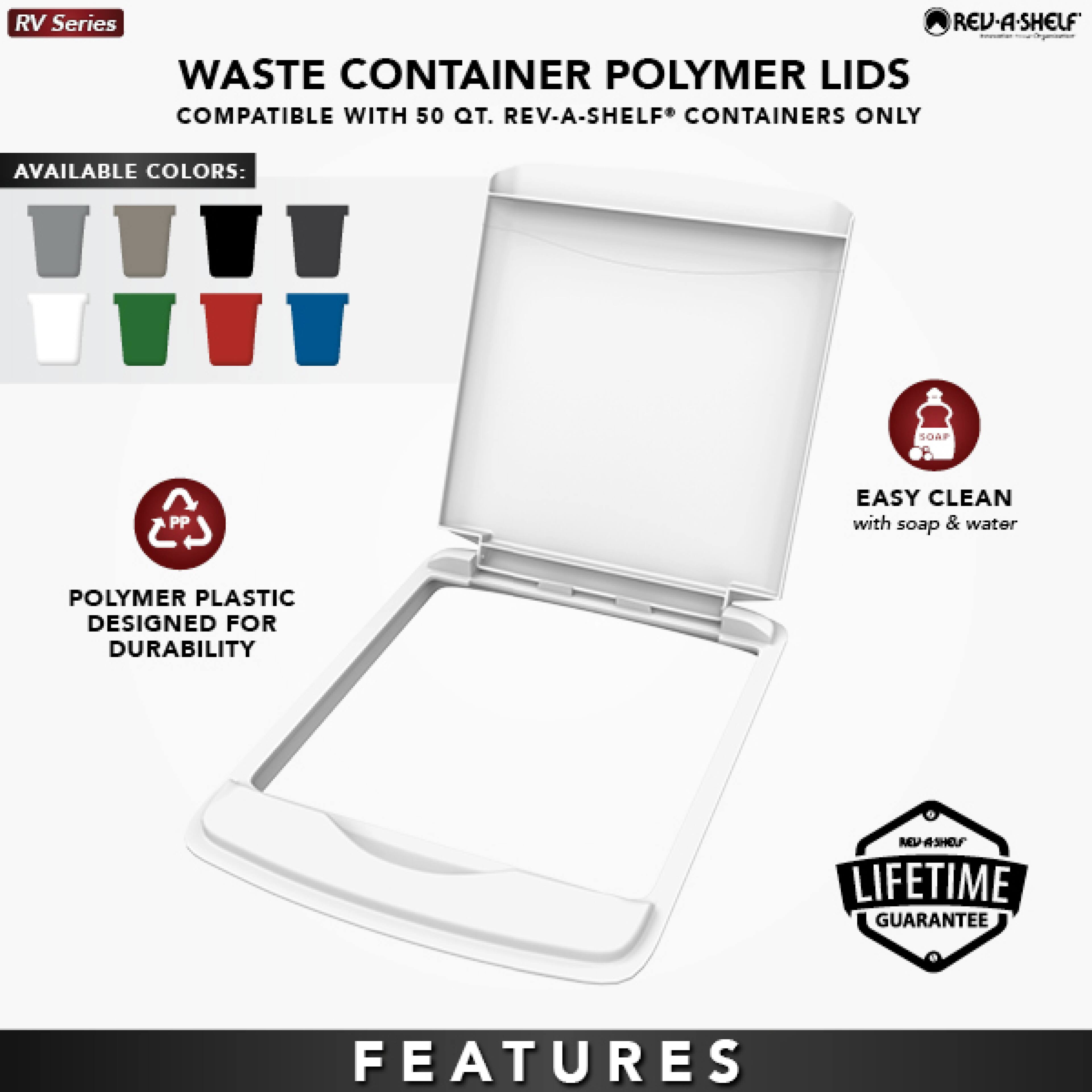RV Series  
WASTE CONTAINER POLYMER LIDS  
COMPATIBLE WITH 50 QT. REV-A-SHELF® CONTAINERS ONLY  

AVAILABLE COLORS:  
- SOAF  
- PP  

EASY CLEAN with soap & water  

POLYMER PLASTIC DESIGNED FOR DURABILITY  

LIFETIME GUARANTEE  

FEATURES