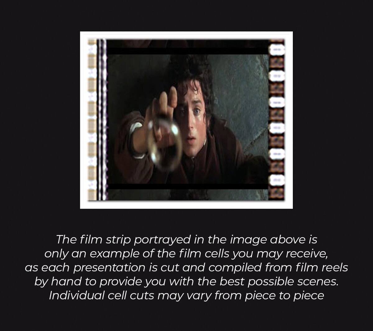 The film strip portrayed in the image above is only an example of the film cells you may receive, as each presentation is cut and compiled from film reels by hand to provide you with the best possible scenes. Individual cell cuts may vary from piece to piece.
