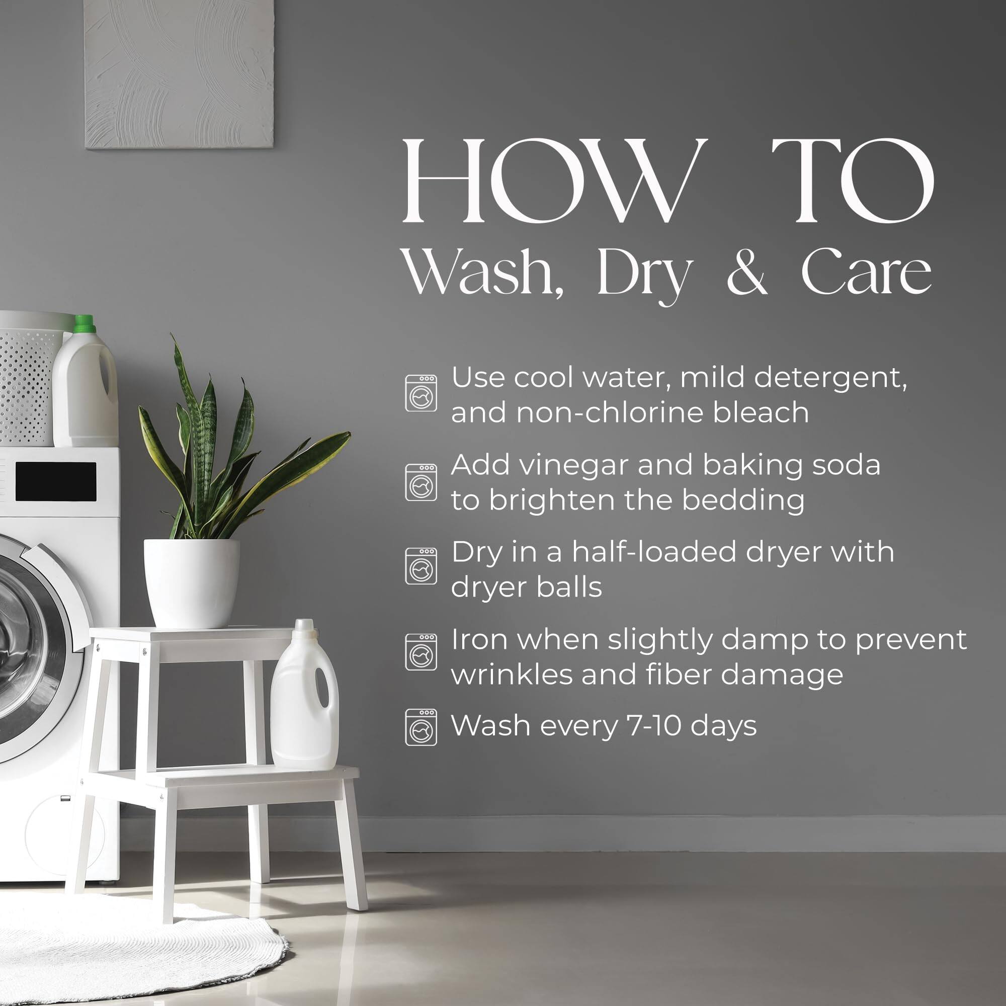 HOW TO Wash, Dry & Care

- Use cool water, mild detergent, and non-chlorine bleach
- Add vinegar and baking soda to brighten the bedding
- Dry in a half-loaded dryer with dryer balls
- Iron when slightly damp to prevent wrinkles and fiber damage
- Wash every 7-10 days