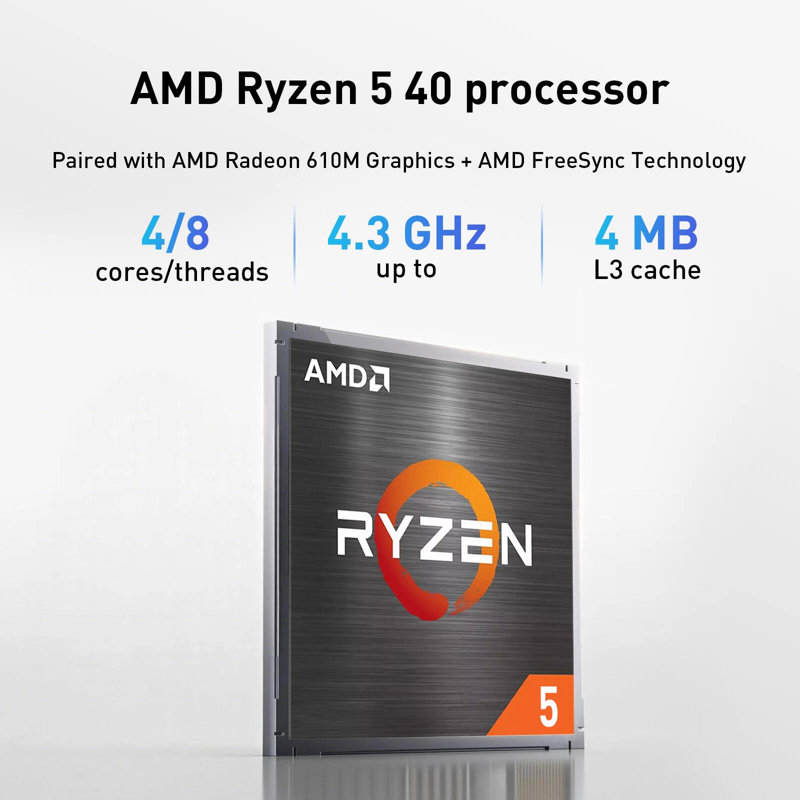 AMD Ryzen 5 40 processor Paired with AMD Radeon 610M Graphics + AMD FreeSync Technology

4/8 cores/threads

4.3 GHz up to

4 MB L3 cache

AMD RYZEN 5