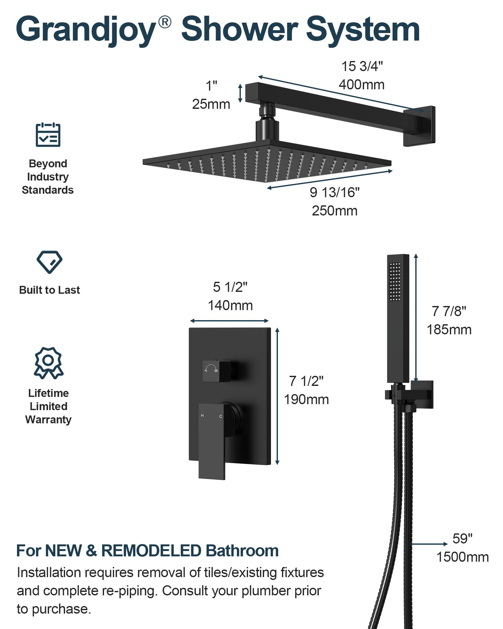 Grandjoy® Shower System

- 15 3/4" (400mm)
- 1" (25mm)
- 9 13/16" (250mm)
- 5 1/2" (140mm)
- 7 7/8" (185mm)
- 7 1/2" (190mm)
- 59" (1500mm)

Beyond Industry Standards

Built to Last

Lifetime Limited Warranty

For NEW & REMODELED Bathroom
Installation requires removal of tiles/existing fixtures and complete re-piping. Consult your plumber prior to purchase.