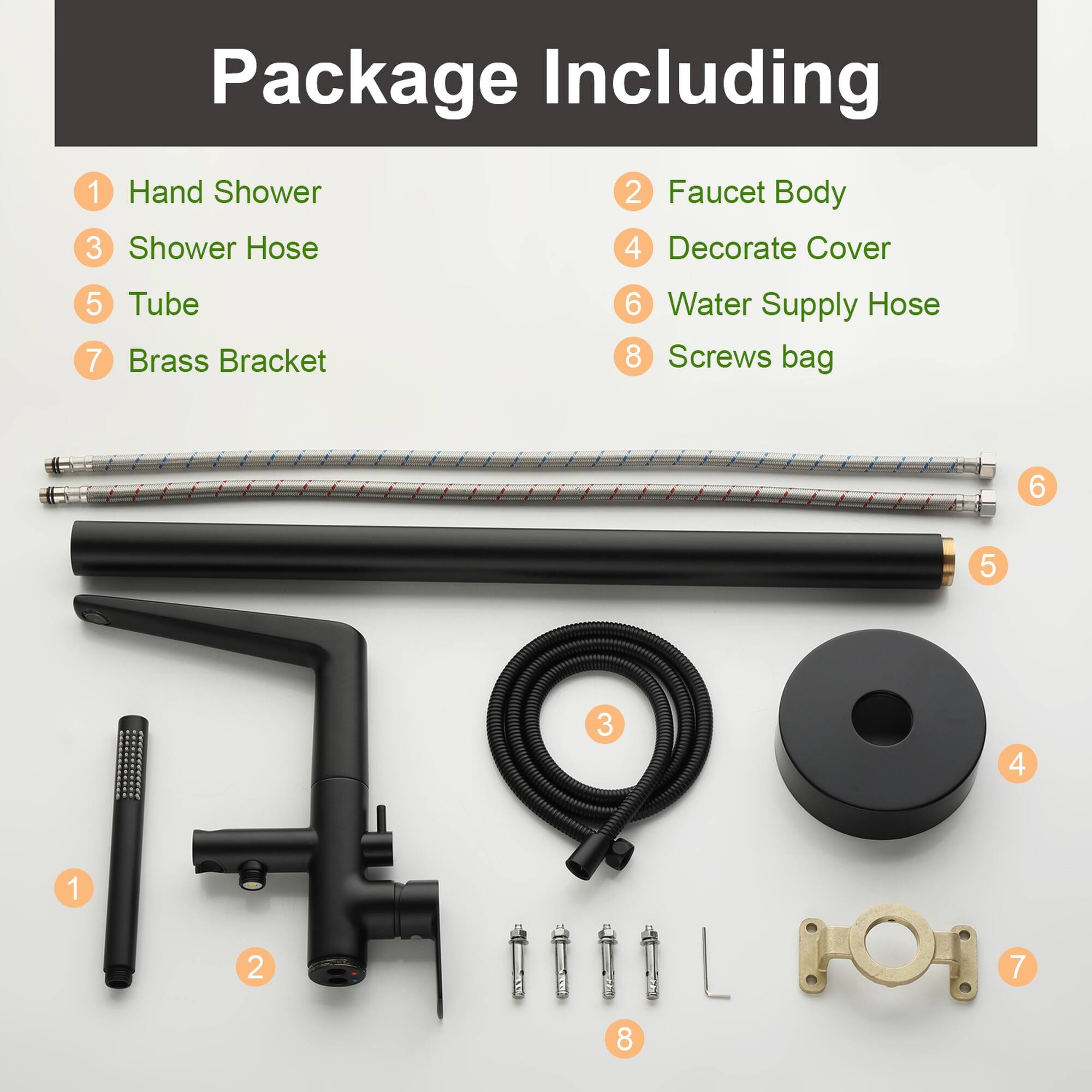 Package Including

1. Hand Shower
2. Faucet Body
3. Shower Hose
4. Decorate Cover
5. Tube
6. Water Supply Hose
7. Brass Bracket
8. Screws bag