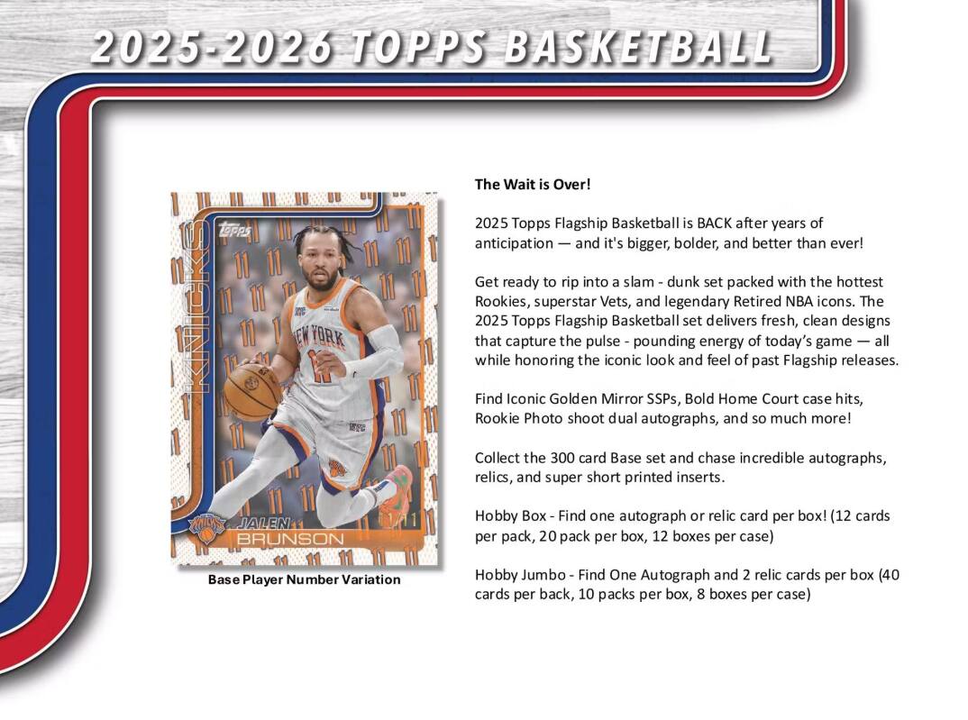 **2025-2026 TOPPS BASKETBALL**

**The Wait is Over!**

2025 Topps Flagship Basketball is BACK after years of anticipation — and it's bigger, bolder, and better than ever!

Get ready to rip into a slam-dunk set packed with the hottest Rookies, superstar Vets, and legendary Retired NBA icons. The 2025 Topps Flagship Basketball set delivers fresh, clean designs that capture the pulse-pounding energy of today's game — all while honoring the iconic look and feel of past Flagship releases.

Find Iconic Golden Mirror SSPs, Bold Home Court case hits, Rookie Photo shoot dual autographs, and so much more!

Collect the 300 card Base set and chase incredible autographs, relics, and super short printed inserts.

**Hobby Box - Find one autograph or relic card per box! (12 cards per pack, 20 packs per box, 12 boxes per case)**

**Hobby Jumbo - Find One Autograph and 2 relic cards per box (40 cards per box, 10 packs per box, 8 boxes per case)**

Base Player Number Variation