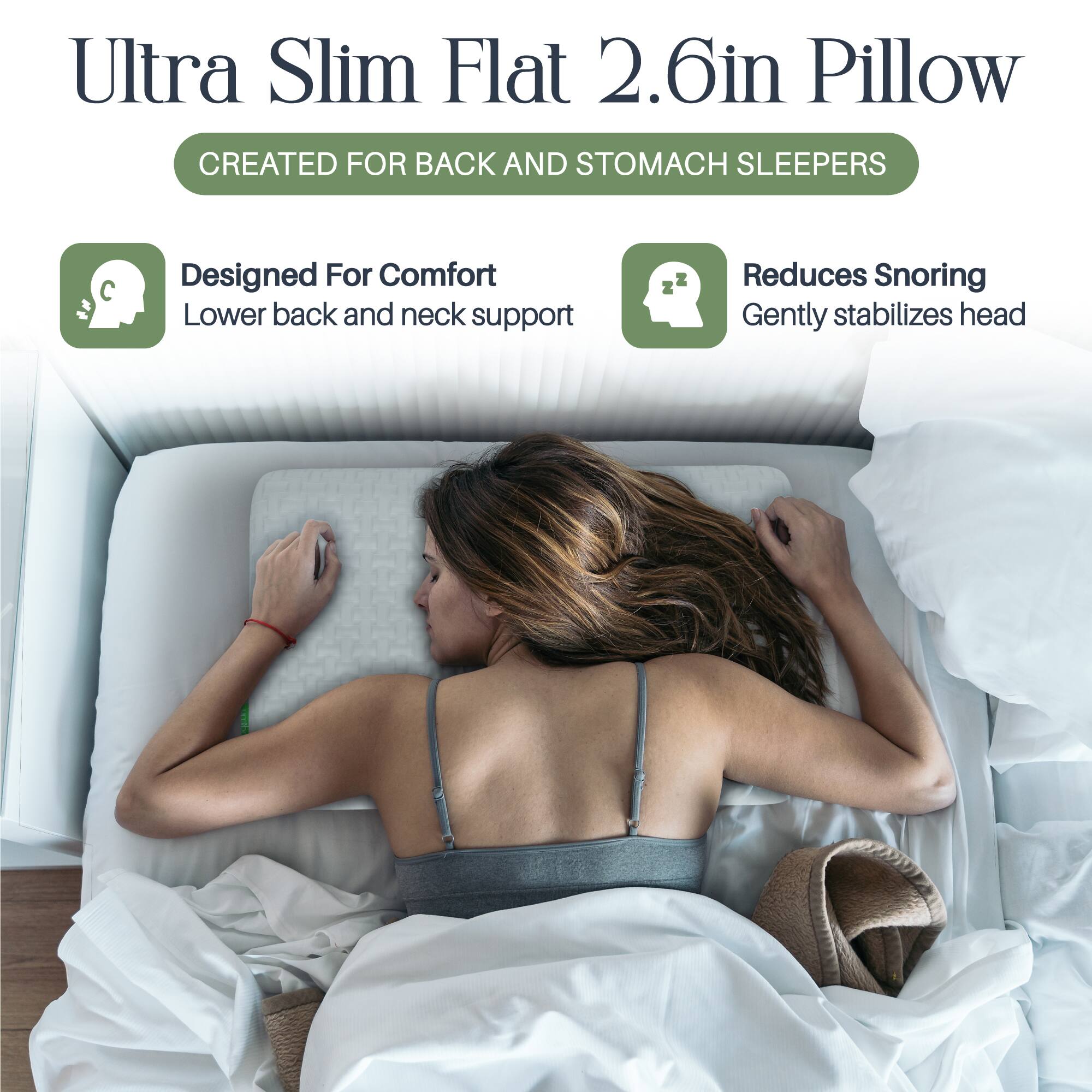 Ultra Slim Flat 2.6in Pillow  
CREATED FOR BACK AND STOMACH SLEEPERS  

- Designed For Comfort  
  Lower back and neck support  

- Reduces Snoring  
  Gently stabilizes head