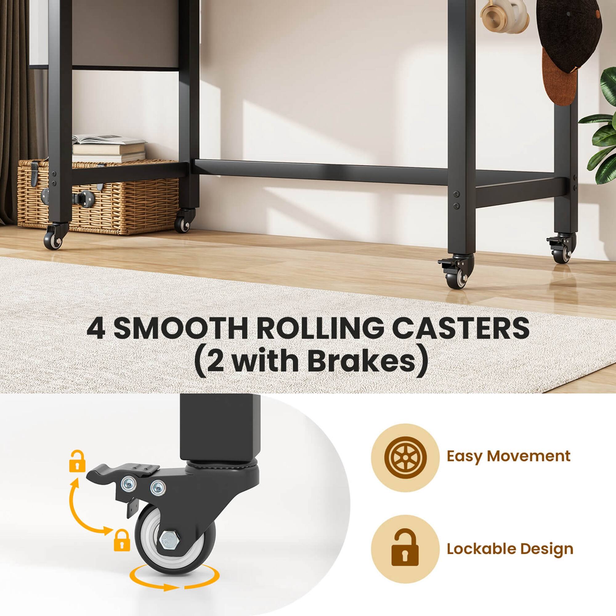 4 SMOOTH ROLLING CASTERS (2 with Brakes)
Easy Movement
Lockable Design
