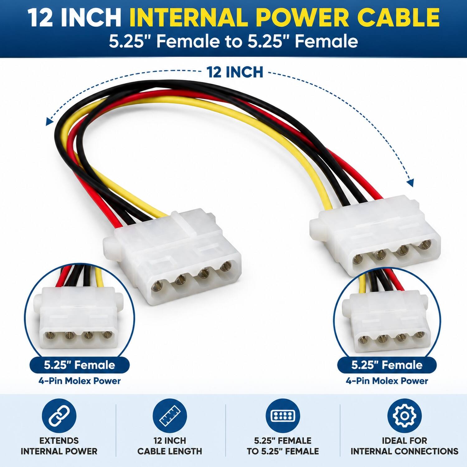 12 INCH INTERNAL POWER CABLE  
5.25" Female to 5.25" Female  

12 INCH  
5.25" Female 4-Pin Molex Power  
5.25" Female 4-Pin Molex Power  

EXTENDS INTERNAL POWER  
12 INCH CABLE LENGTH  
5.25" FEMALE TO 5.25" FEMALE  
IDEAL FOR INTERNAL CONNECTIONS