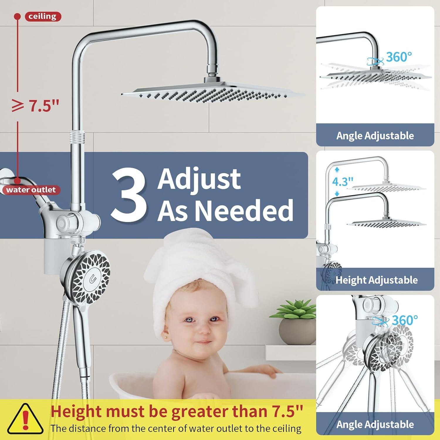 ceiling 360 7.5" water outlet 3 Adjust As Needed Angle Adjustable 4.3" Height Adjustable 360 ! Height must be greater than 7.5" The distance from the center of water outlet to the ceiling Angle Adjustable