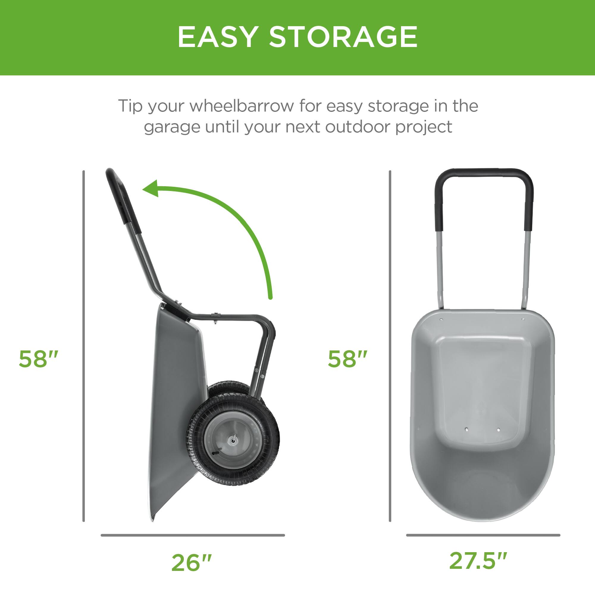 EASY STORAGE

Tip your wheelbarrow for easy storage in the garage until your next outdoor project

58"  
26"

58"  
27.5"