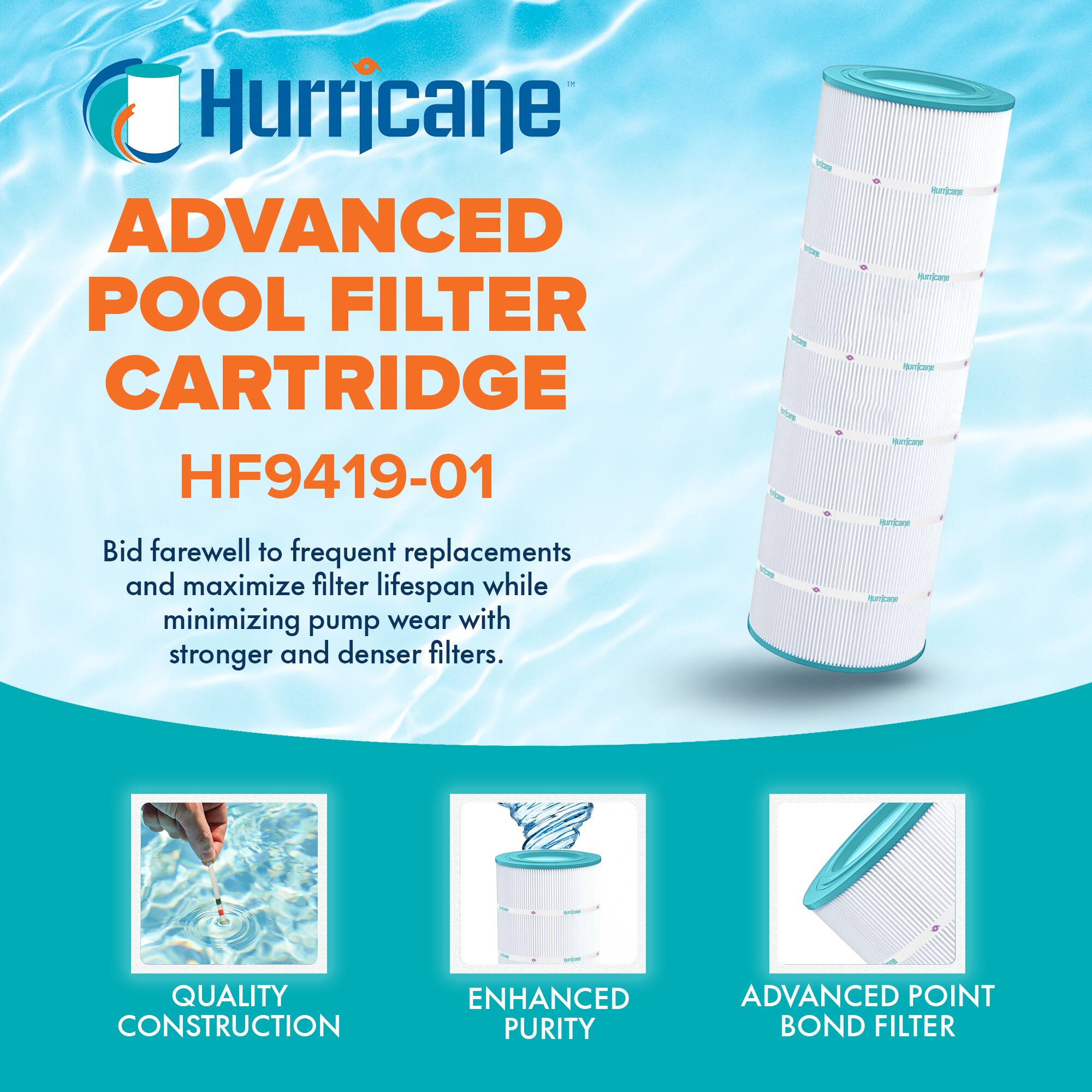 Hurricane  
ADVANCED POOL FILTER CARTRIDGE  
HF9419-01  

Bid farewell to frequent replacements and maximize filter lifespan while minimizing pump wear with stronger and denser filters.  

QUALITY CONSTRUCTION  
ENHANCED PURITY  
ADVANCED POINT BOND FILTER