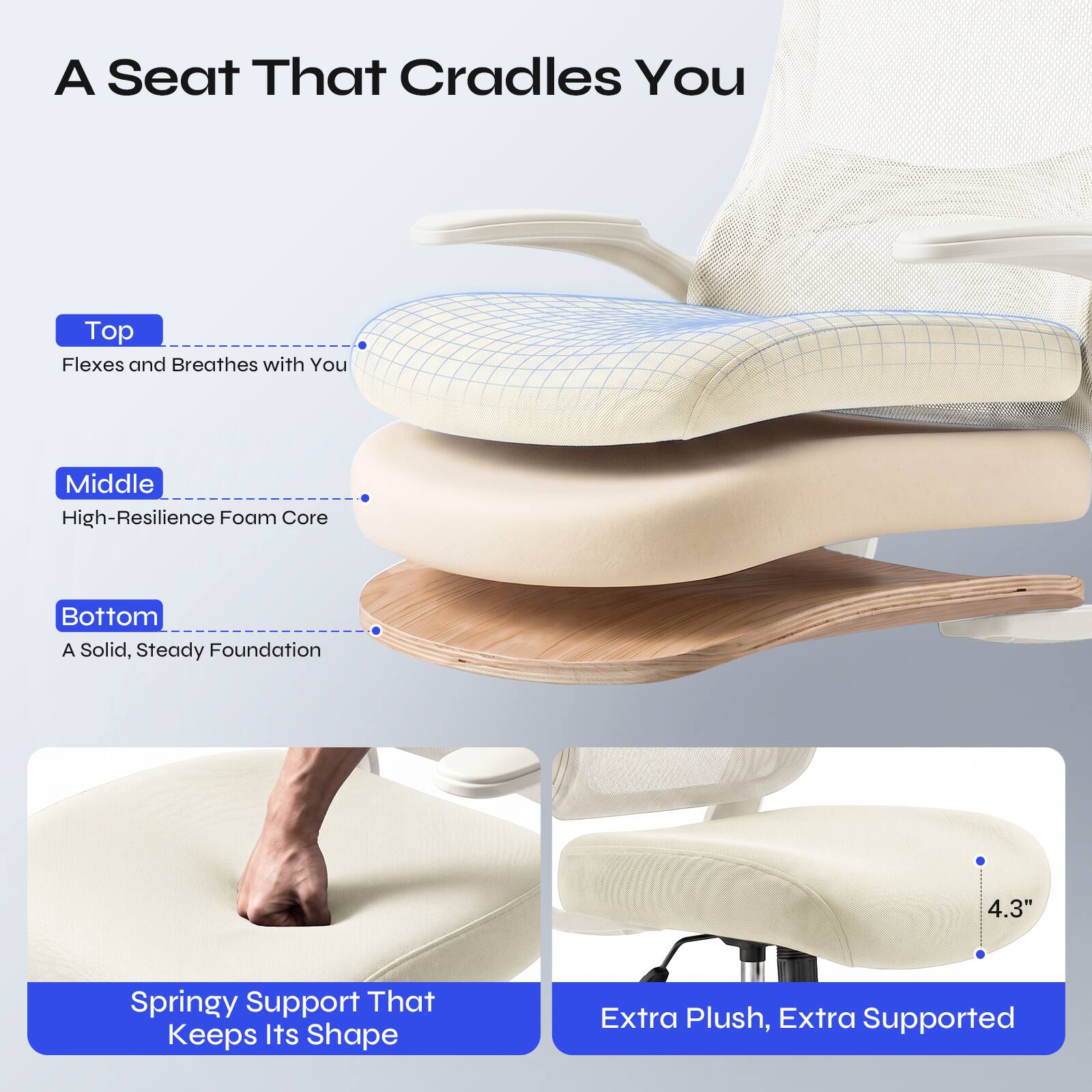 A Seat That Cradles You

Top
Flexes and Breathes with You

Middle
High-Resilience Foam Core

Bottom
A Solid, Steady Foundation

4.3"

Springy Support That Keeps Its Shape

Extra Plush, Extra Supported