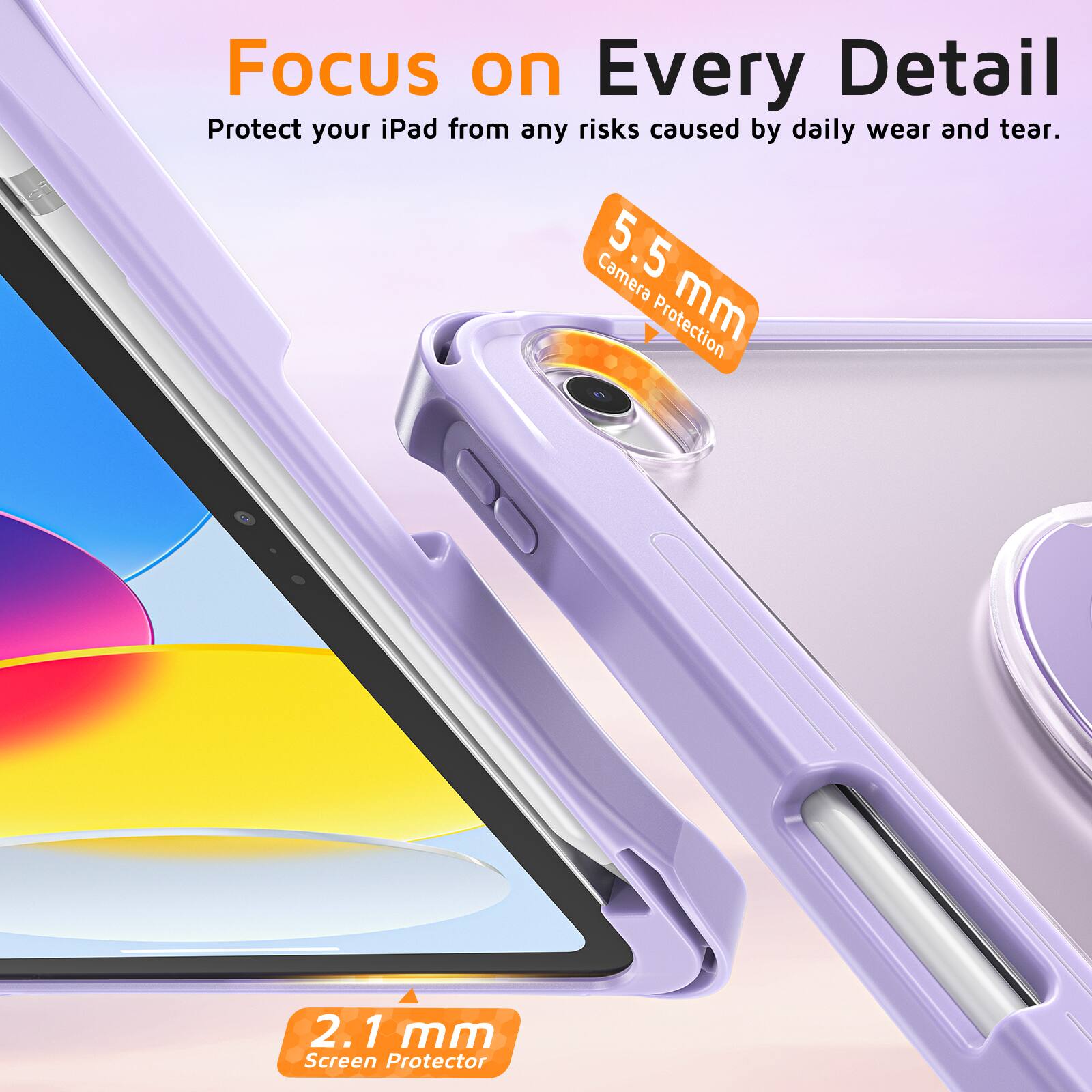 Focus on Every Detail  
Protect your iPad from any risks caused by daily wear and tear.  
Camera 5.5 mm Protection  
2.1 mm Screen Protector