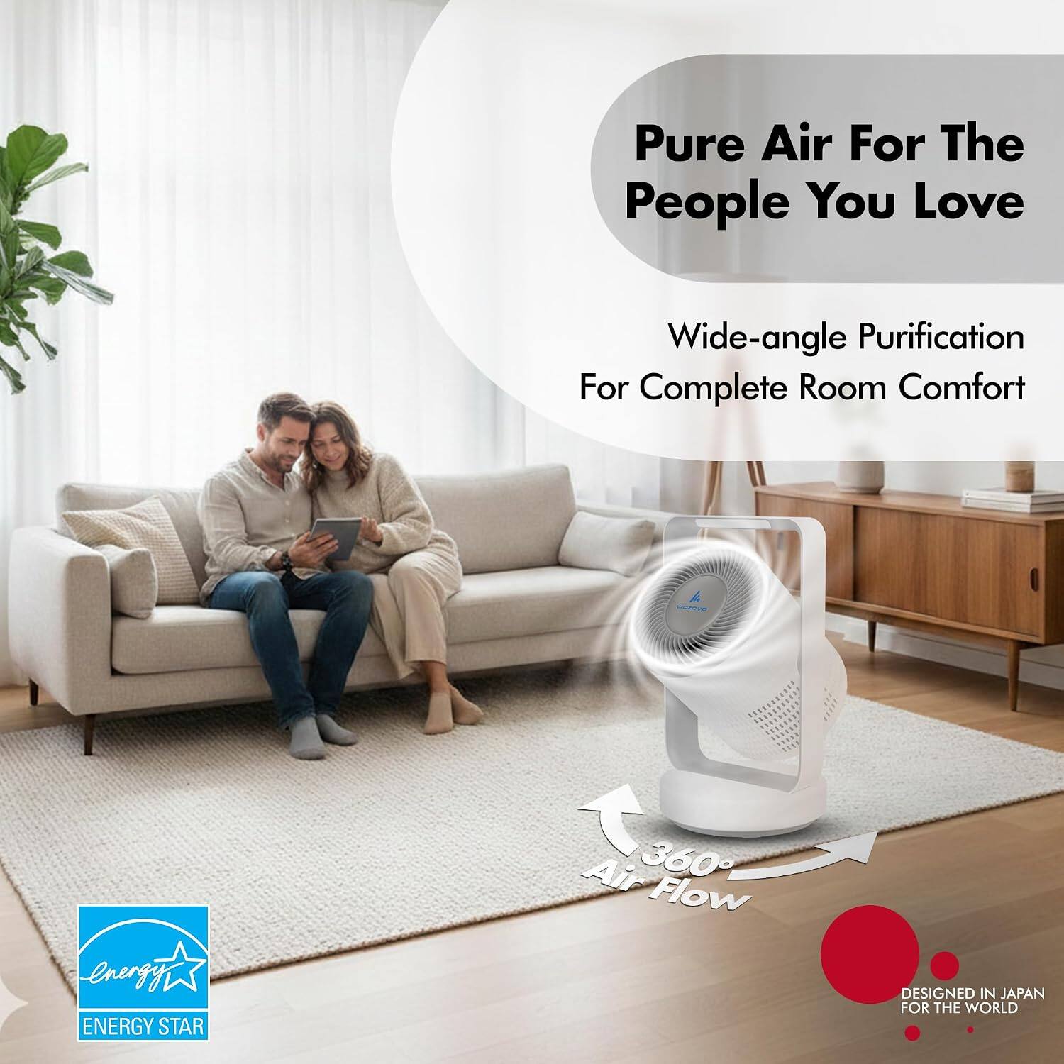 Pure Air For The People You Love  
Wide-angle Purification For Complete Room Comfort  
Energy ENERGY STAR  
Air 360 Flow  
DESIGNED IN JAPAN FOR THE WORLD