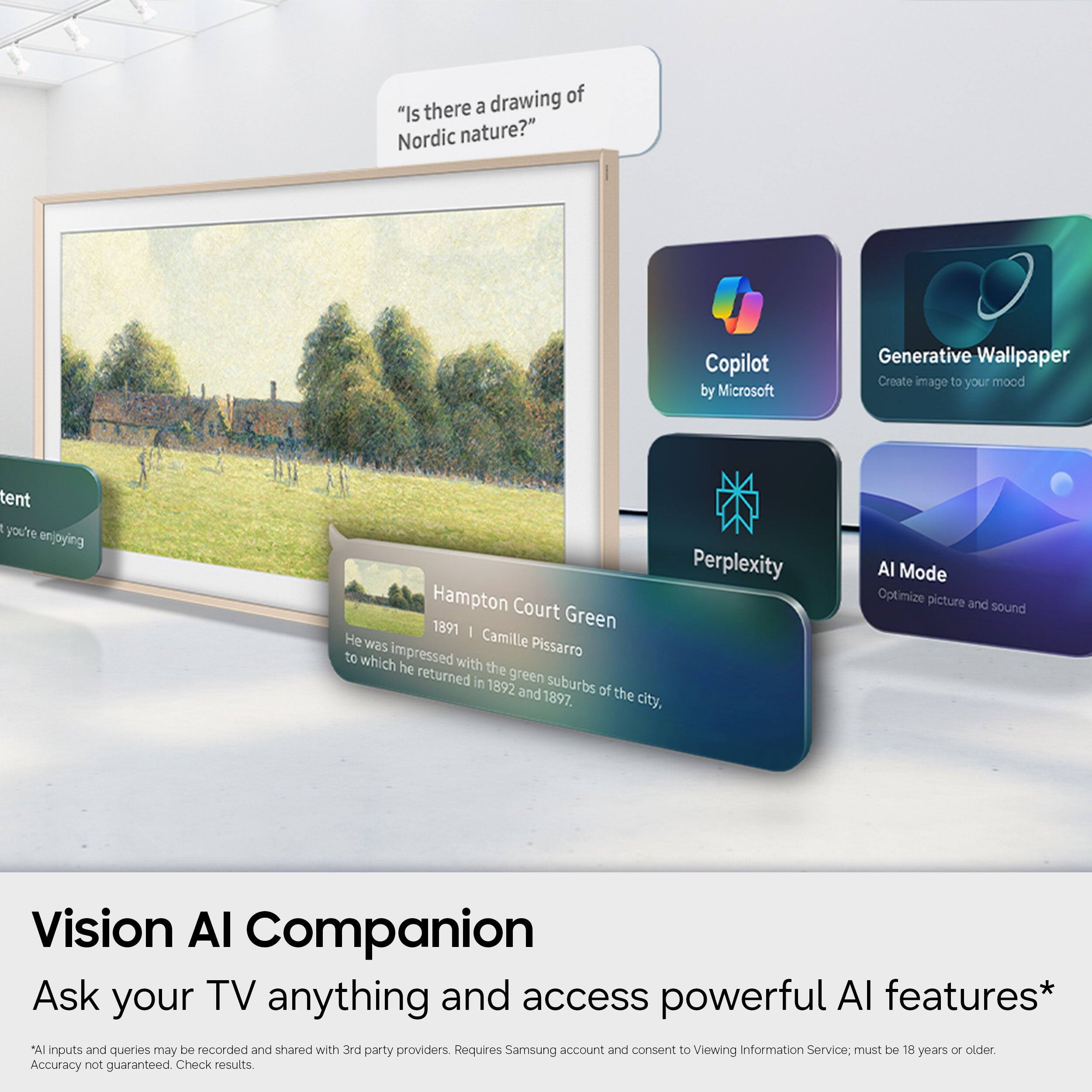 drawing of "Is there a Nordic nature?"  
Copilot by Microsoft  
Generative Wallpaper  
Create image to your mood  
tent  
R you're enjoying  
Perplexity  
Hampton Court Green - Camille Pissarro  
1891  
He was impressed with the green suburbs of the city, to which he returned in 1892 and 1897.  
AI Mode  
Optimize picture and sound  
Vision AI Companion  
Ask your TV anything and access powerful AI features*  
*AI inputs and queries may be recorded and shared with 3rd party providers.  
Requires Samsung account and consent to Viewing Information Service; must be 18 years or older.  
Accuracy not guaranteed. Check results.