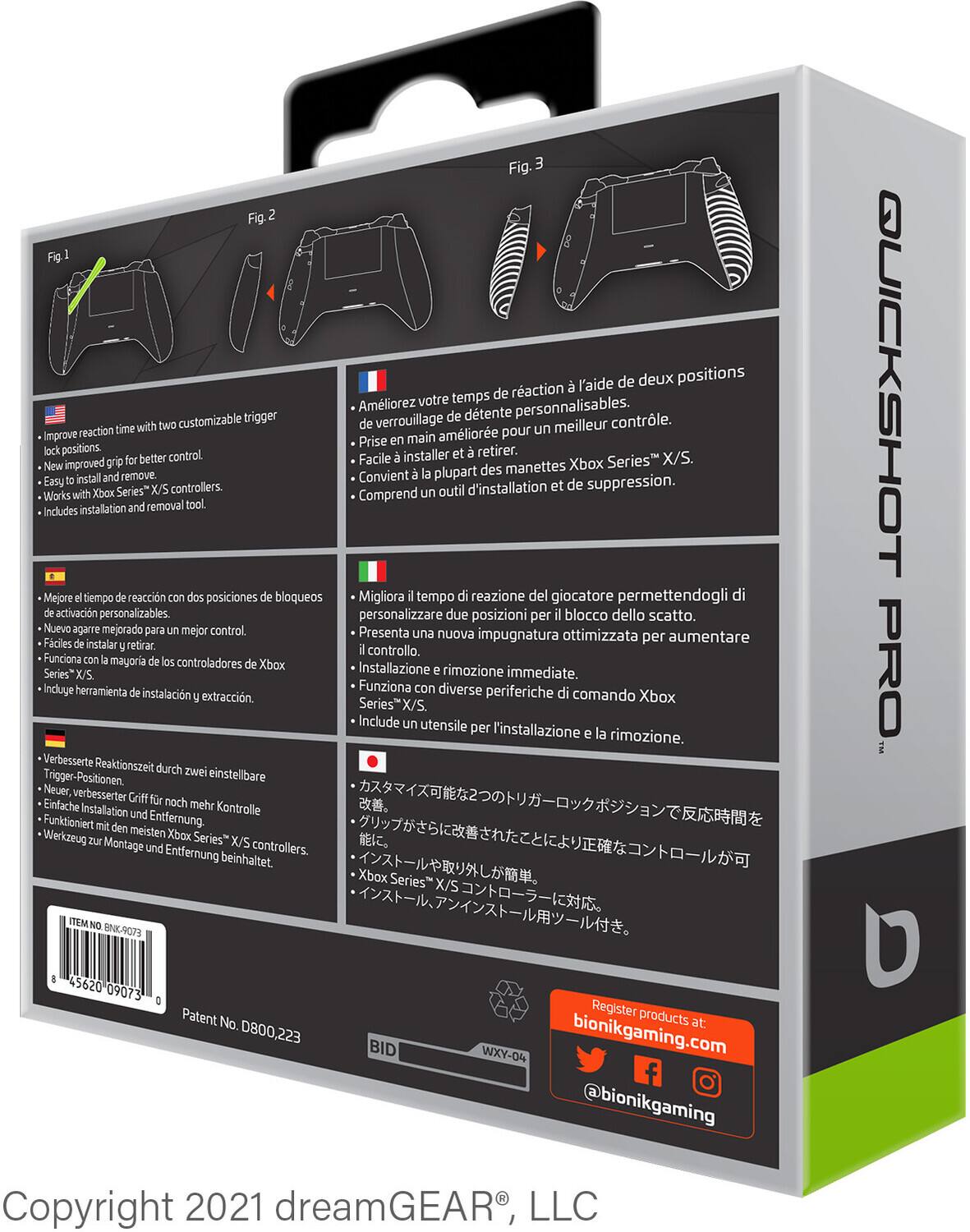 **Fig. 1**  
- Improve reaction time with two customizable trigger lock positions.  
- New improved grip for better control.  
- Easy to install and remove.  
- Works with Xbox Series X/S controllers.  
- Includes installation and removal tool.  

**Fig. 2**  
- Améliorez votre temps de réaction à l'aide de deux positions personnalisables.  
- Prise en main améliorée pour un meilleur contrôle.  
- Convient à la plupart des manettes Xbox Series X/S.  
- Comprend un outil d'installation et de suppression.  

**Fig. 3**  
- Mejora el tiempo de reacción con dos posiciones de bloqueos personalizables.  
- Presenta una nueva impugnatura optimizada para aumentar el control.  
- Funciona con la mayoría de los controladores de Xbox Series X/S.  
- Incluye herramienta de instalación y extracción.  

- Verbessere Reaktionzeit durch zwei einstellbare Trigger-Positionen.  
- Neuer, verbesserte Griff für mehr Kontrolle.  
- Einfach zu installieren und entfernen.  
- Fügt sich in die meisten Xbox Series X/S Controller ein.  
- Incluye herramienta de instalación y extracción.  

- Migliora il tempo di reazione del giocatore permettendogli di personalizzare due posizioni per il blocco dello scatto.  
- Presenta una nuova impugnatura ottimizzata per aumentare il controllo.  
- Funziona con diverse periferiche di comando Xbox Series X/S.  
- Include un utensile per installazione e rimozione.  

- カスタマリズ可能2つのトリガーロックで反応時間を改善。  
- 新しいグリップでより良いコントロール。  
- インストールや取り外しが簡単。  
- Xbox Series X/Sコントローラーに対応。  
- インストールツール付き。  

**Register products at:**  
bionikgaming.com  
@bionikgaming  

**Patent No. D800,223**  
**ITEM NO. BKN-9073**  
**45620 09073**  
**BID**  
**NXY