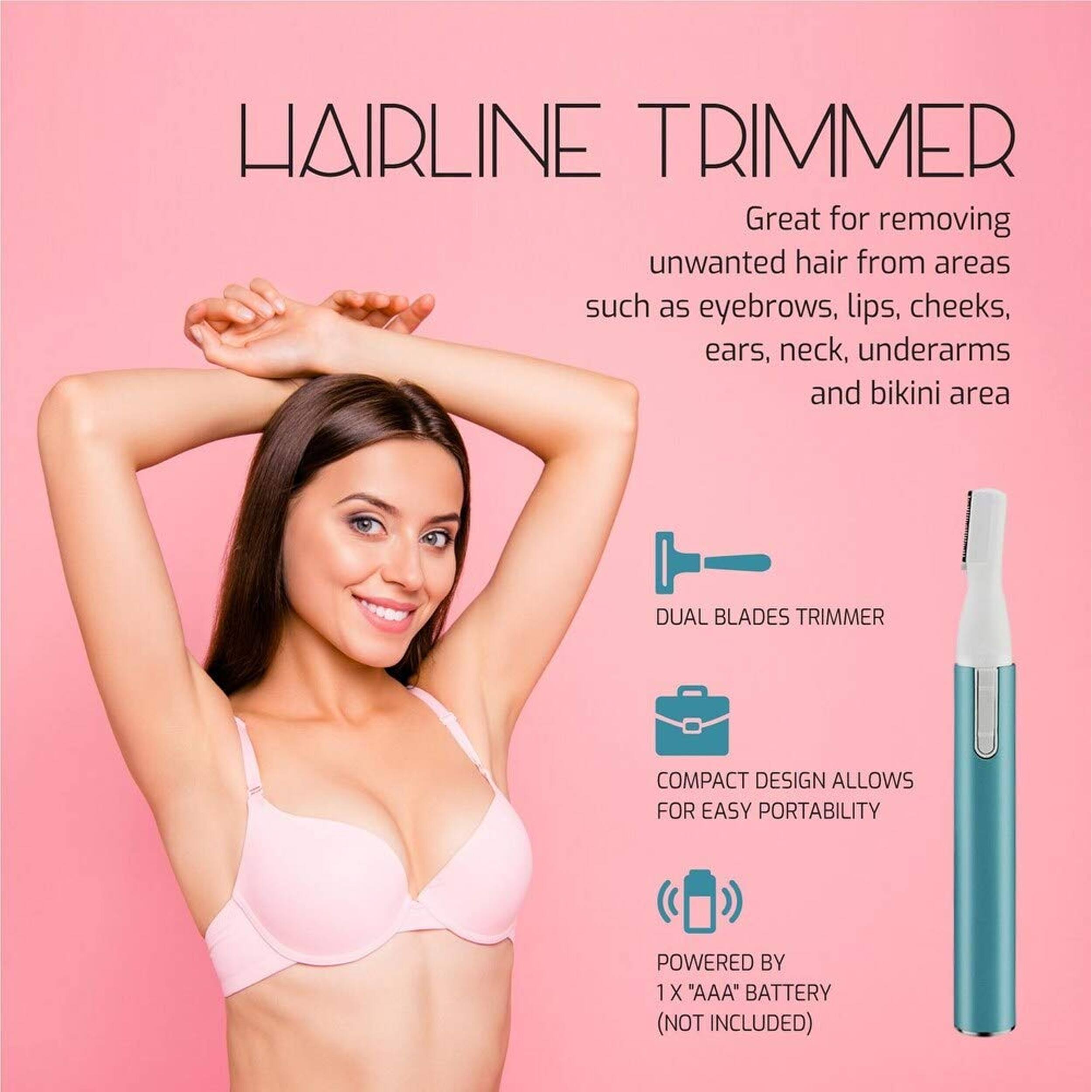 HAIRLINE TRIMMER  
Great for removing unwanted hair from areas such as eyebrows, lips, cheeks, ears, neck, underarms and bikini area  

DUAL BLADES TRIMMER  
COMPACT DESIGN ALLOWS FOR EASY PORTABILITY  
POWERED BY 1 X "AAA" BATTERY (NOT INCLUDED)
