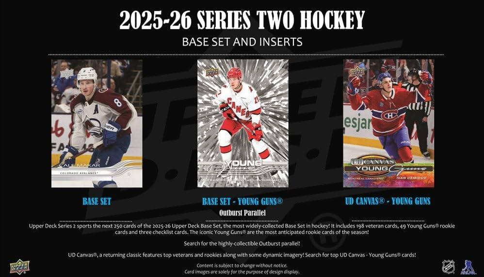 2025-26 SERIES TWO HOCKEY BASE SET AND INSERTS

BASE SET
BASE SET - YOUNG GUNS®
Outburst Parallel
UD CANVAS® - YOUNG GUNS

Upper Deck Series 2 sports the next 250 cards of the 2025-26 Upper Deck Base Set, the most widely-collected Base Set in hockey! It includes 198 veteran cards, 49 Young Guns rookie cards and three checklist cards. The iconic Young Guns are the most anticipated rookie cards of the season! Search for the highly-collectible Outburst parallel! UD Canvas®, a returning classic features top veterans and rookies along with some dynamic imagery! Search for top UD Canvas - Young Guns® cards!

Content is subject to change without notice.
Card images are solely for the purpose of design display.