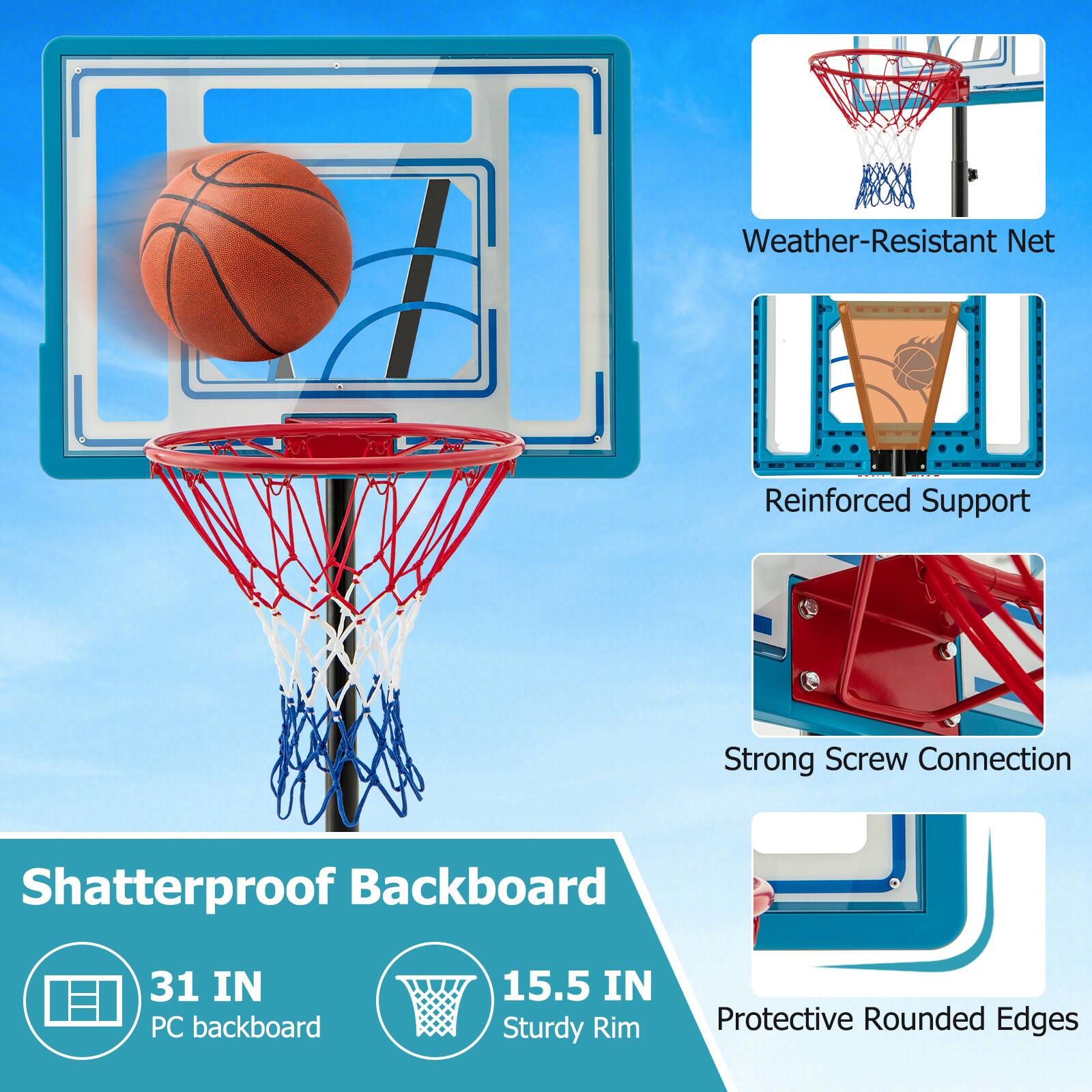Weather-Resistant Net  
Reinforced Support  
Strong Screw Connection  
Shatterproof Backboard  
31 IN PC backboard  
15.5 IN Sturdy Rim  
Protective Rounded Edges