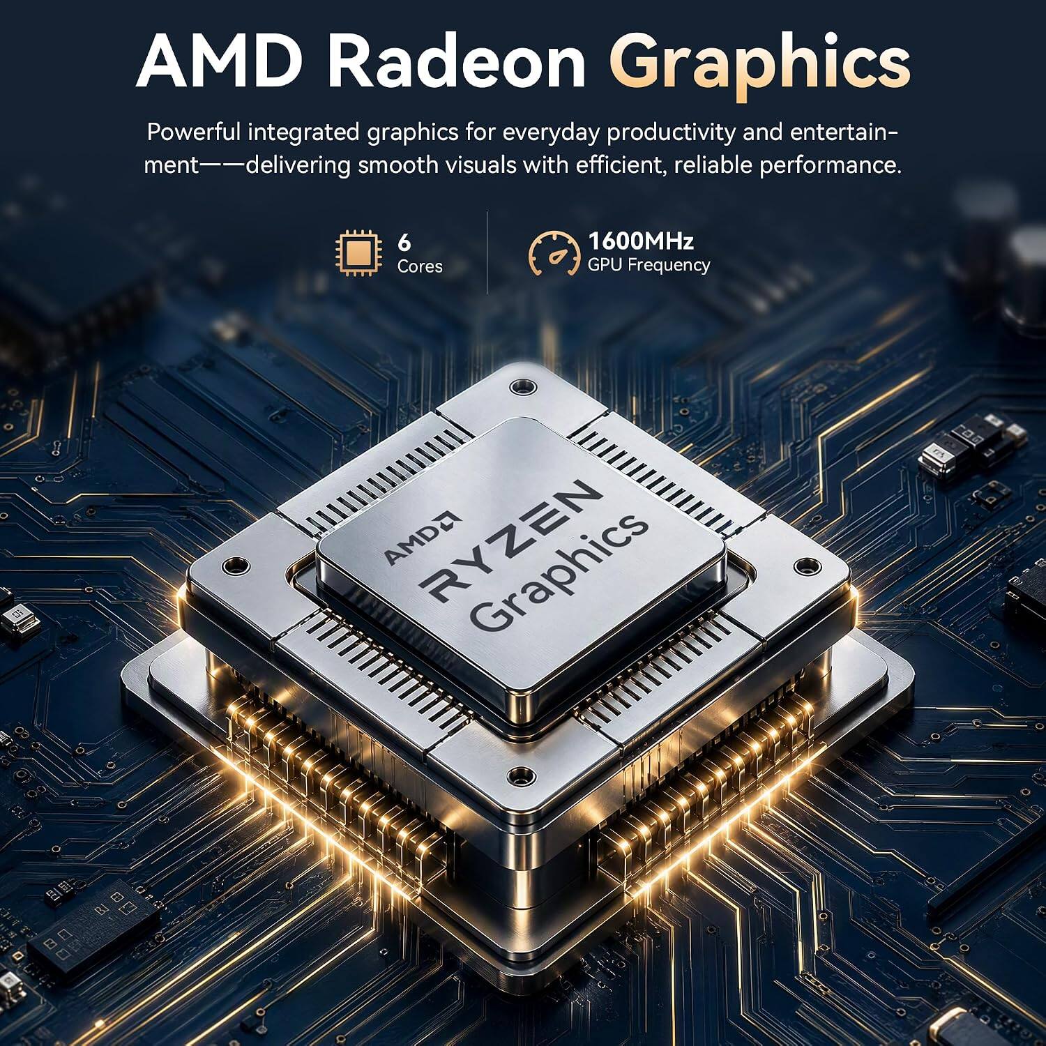 AMD Radeon Graphics  
Powerful integrated graphics for everyday productivity and entertainment—delivering smooth visuals with efficient, reliable performance.  

6 Cores  
1600MHz GPU Frequency  
AMD RYZEN