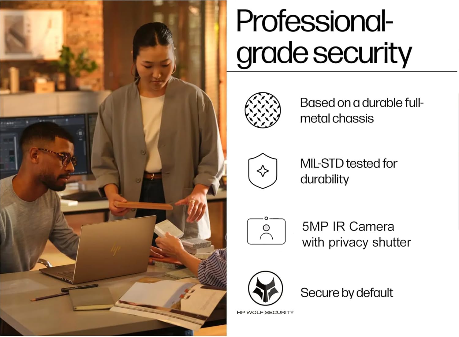 Professional-grade security

- Based on a durable full-metal chassis
- MIL-STD tested for durability
- 5MP IR Camera with privacy shutter
- Secure by default

HP WOLF SECURITY