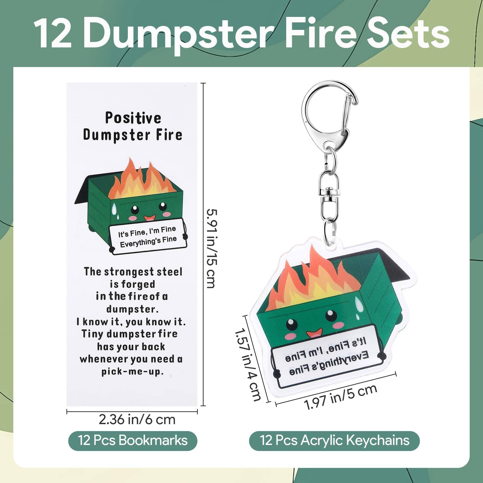12 Dumpster Fire Sets

Positive Dumpster Fire

It's Fine, I'm Fine Everything's Fine

The strongest steel is forged in the fire of a dumpster. I know it, you know it. Tiny dumpster fire has your back whenever you need a pick-me-up.

12 Pcs Bookmarks
5.91 in/15 cm
2.36 in/6 cm

12 Pcs Acrylic Keychains
1.57 in/4 cm
1.97 in/5 cm