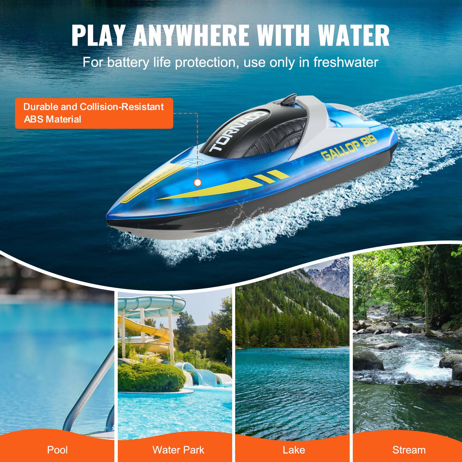 PLAY ANYWHERE WITH WATER  
For battery life protection, use only in freshwater  

Durable and Collision-Resistant ABS Material  

TORNADO GALLOP 819  

Pool  
Water Park  
Lake  
Stream
