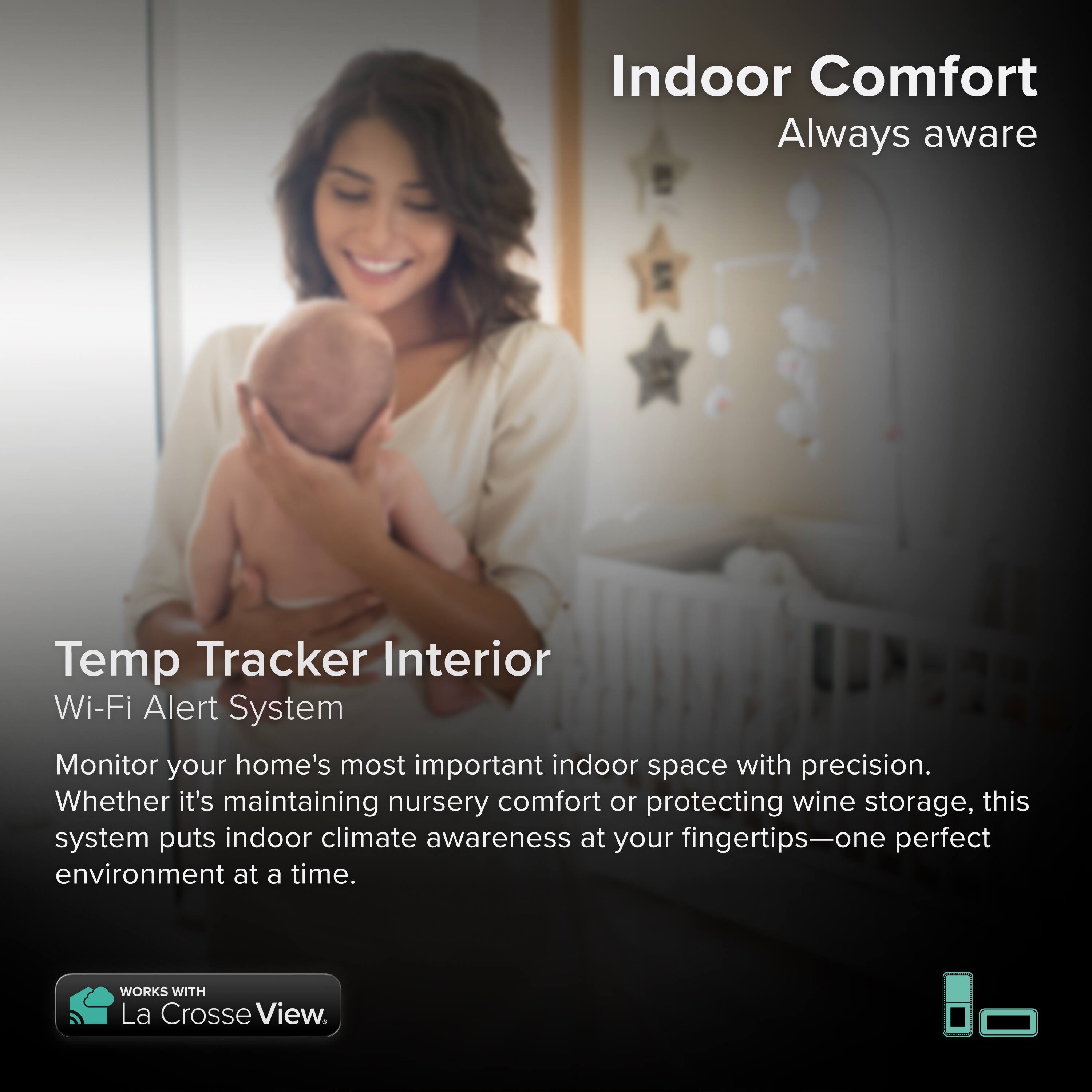 Indoor Comfort  
Always aware  

Temp Tracker Interior  
Wi-Fi Alert System  

Monitor your home's most important indoor space with precision. Whether it's maintaining nursery comfort or protecting wine storage, this system puts indoor climate awareness at your fingertips—one perfect environment at a time.  

WORKS WITH La Crosse View.