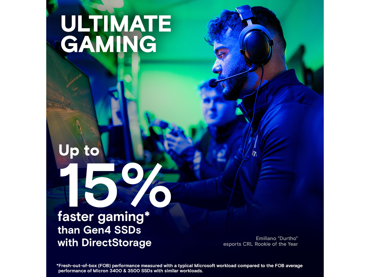 ULTIMATE GAMING

Up to 15% faster gaming* than Gen4 SSDs with DirectStorage

*Fresh-out-of-box (FOB) performance measured with a typical Microsoft workload compared to the FOB average performance of Micron 3400 & 3500 SSDs with similar workloads.

esports CRL Rookie of the Year

Emiliano "Durtho"