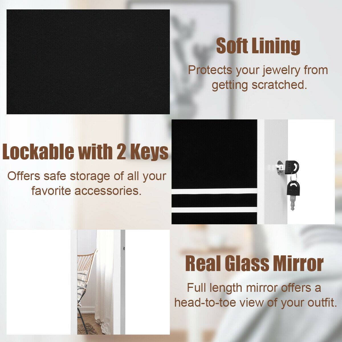 - Soft Lining: Protects your jewelry from getting scratched.
- Lockable with 2 Keys: Offers safe storage of all your favorite accessories.
- Real Glass Mirror: Full length mirror offers a head-to-toe view of your outfit.