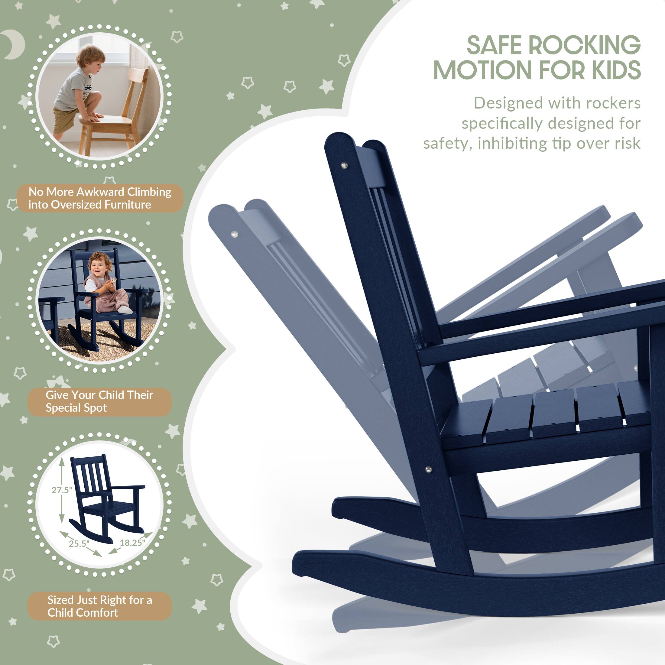 SAFE ROCKING MOTION FOR KIDS  
Designed with rockers specifically designed for safety, inhibiting tip over risk

No More Awkward Climbing into Oversized Furniture

Give Your Child Their Special Spot

27.5"  
25.5"  
18.25"  
Sized Just Right for a Child Comfort
