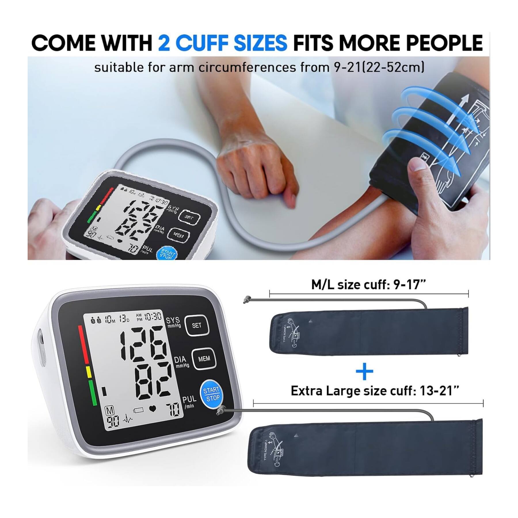 COME WITH 2 CUFF SIZES FITS MORE PEOPLE  
suitable for arm circumferences from 9-21(22-52cm)  

M/L size cuff: 9-17"  

Extra Large size cuff: 13-21"