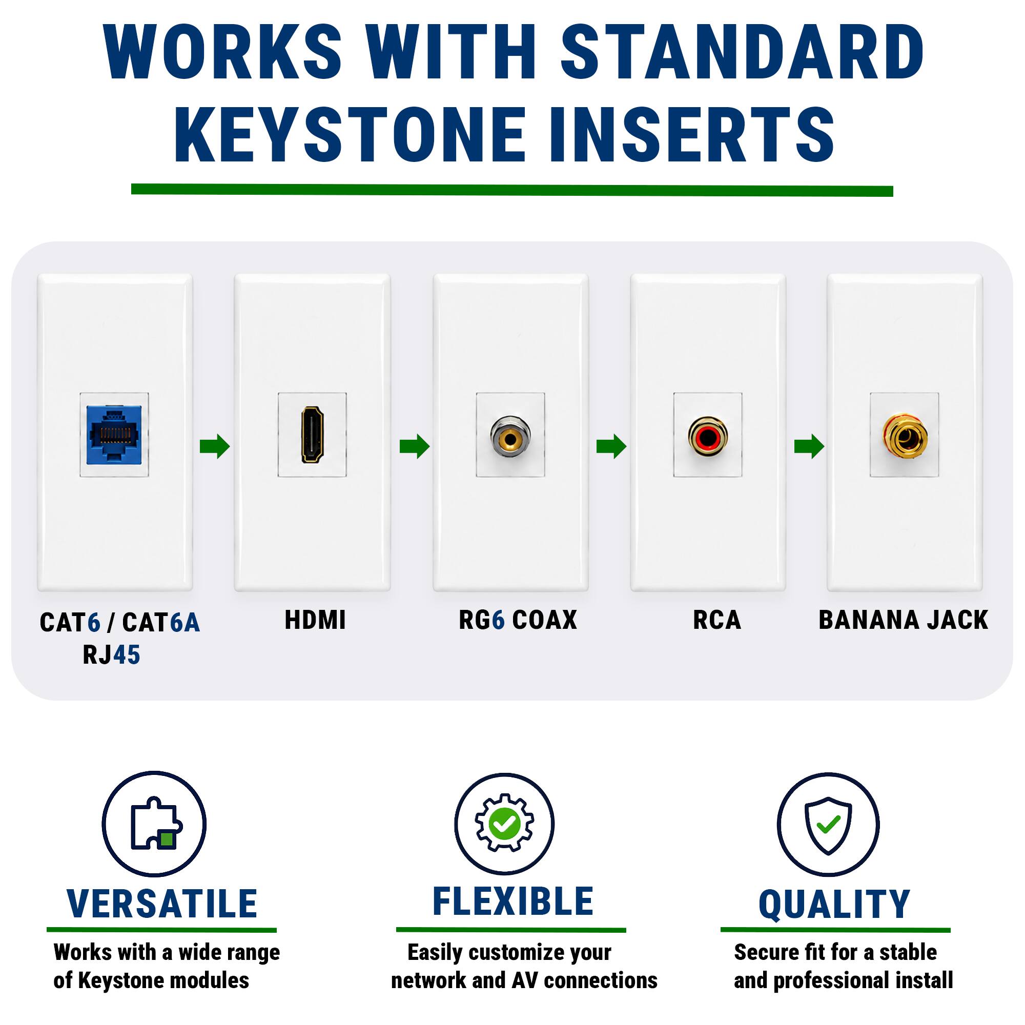 WORKS WITH STANDARD KEYSTONE INSERTS

CAT6 / CAT6A RJ45 HDMI RG6 COAX RCA BANANA JACK

VERSATILE
Works with a wide range of Keystone modules

FLEXIBLE
Easily customize your network and AV connections

QUALITY
Secure fit for a stable and professional install