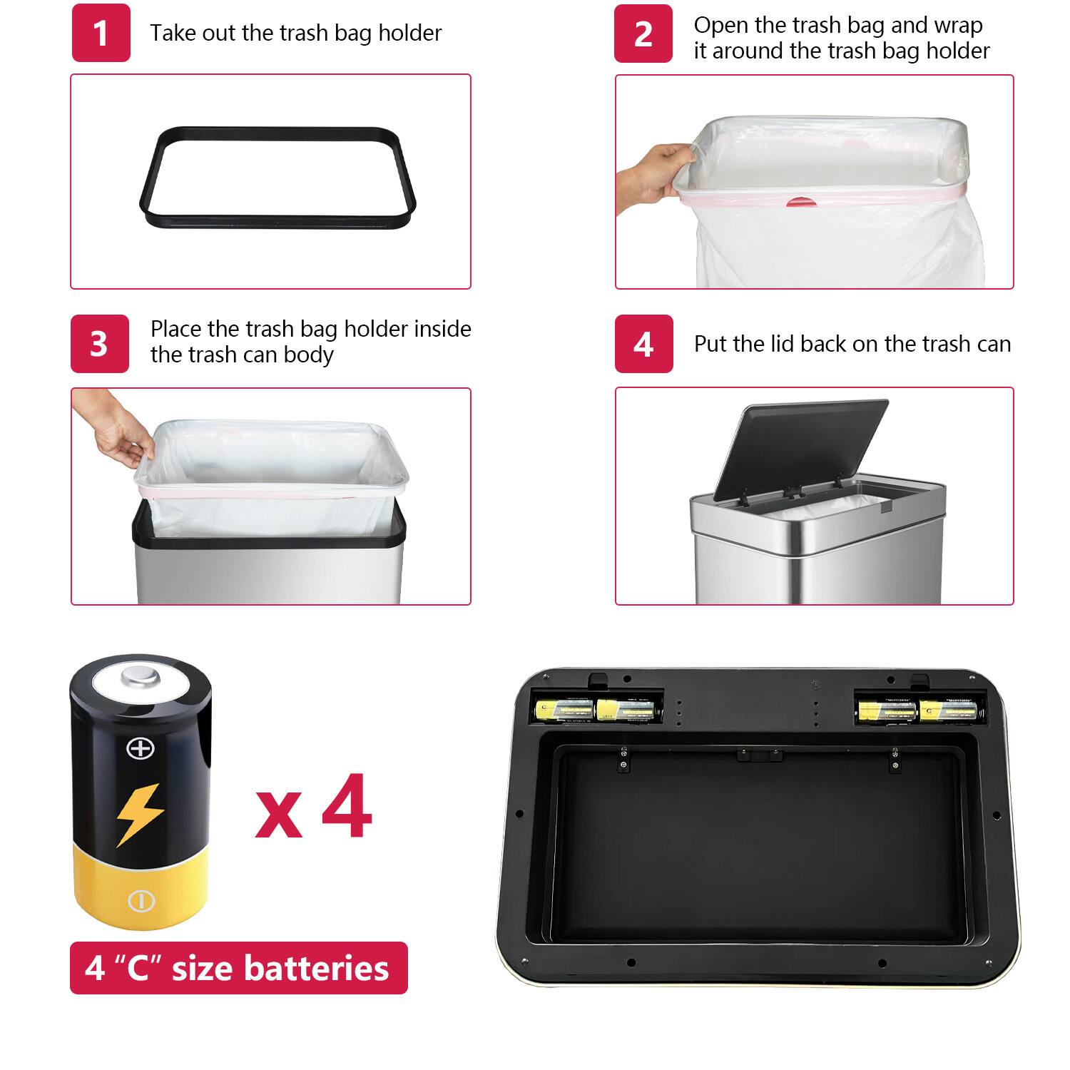 1. Take out the trash bag holder  
2. Open the trash bag and wrap it around the trash bag holder  
3. Place the trash bag holder inside the trash can body  
4. Put the lid back on the trash can  

x 4  
4 "C" size batteries