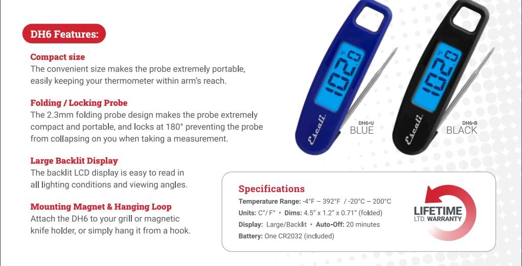 DH6 Features:

- Compact size
  The convenient size makes the probe extremely portable, easily keeping your thermometer within arm's reach.

- Folding / Locking Probe
  The 2.3mm folding probe design makes the probe extremely compact and portable, and locks at 180° preventing the probe from collapsing on you when taking a measurement.

- Large Backlit Display
  The backlit LCD display is easy to read in all lighting conditions and viewing angles.

- Mounting Magnet & Hanging Loop
  Attach the DH6 to your grill or magnetic knife holder, or simply hang it from a hook.

Specifications:

- Temperature Range: -4°F / -20°C to 392°F / 200°C
- Units: C/F
- Dims: 4.5" x 1.2" x 0.71" (folded)
- Display: Large/Backlit
- Auto-Off: 20 minutes
- Battery: One CR2032 (included)

LIFETIME WARRANTY