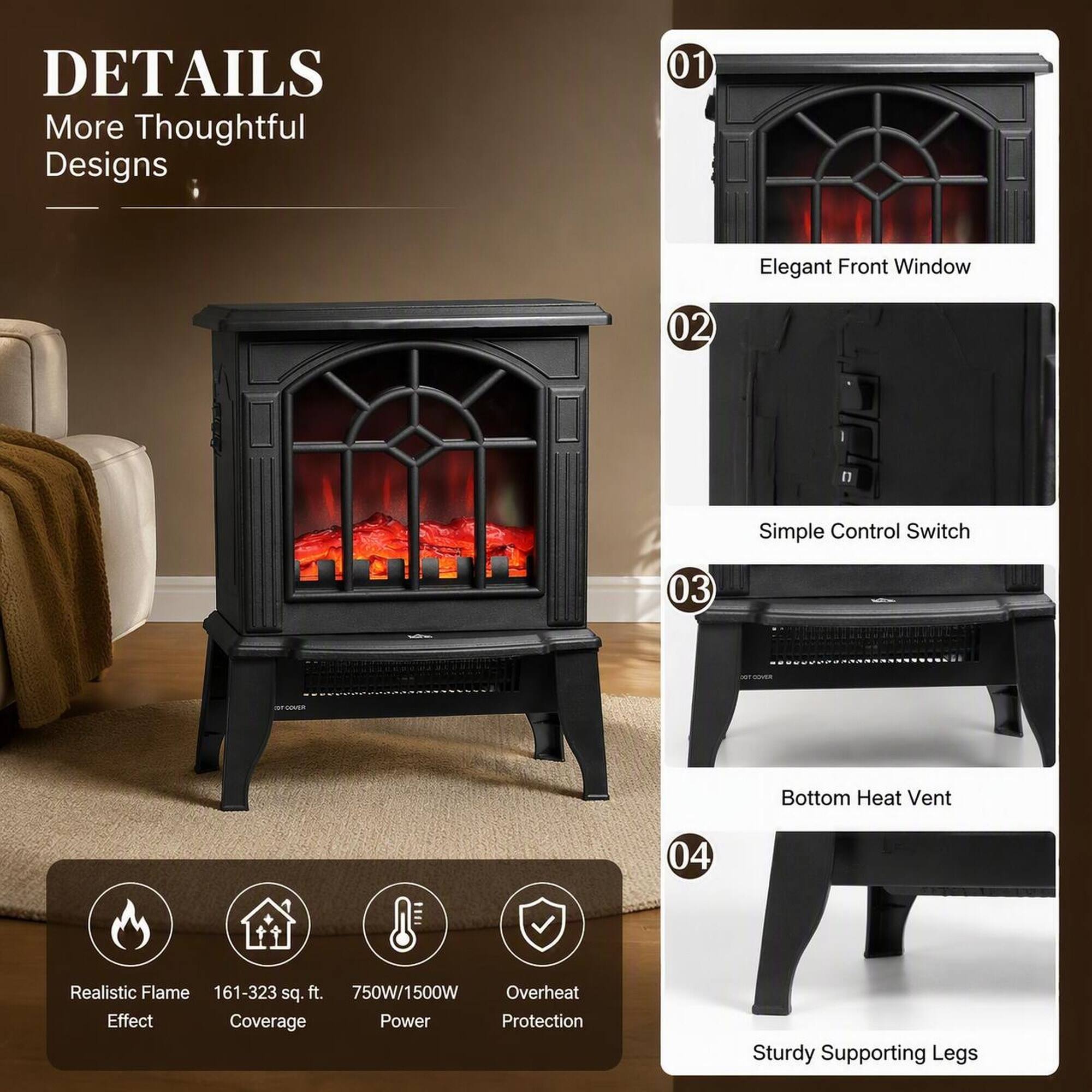 DETAILS  
More Thoughtful Designs

01  
Elegant Front Window

02  
Simple Control Switch

03  
Bottom Heat Vent

04  
Sturdy Supporting Legs

Realistic Flame Effect  
161-323 sq. ft.  
750W/1500W  
Overheat Protection
