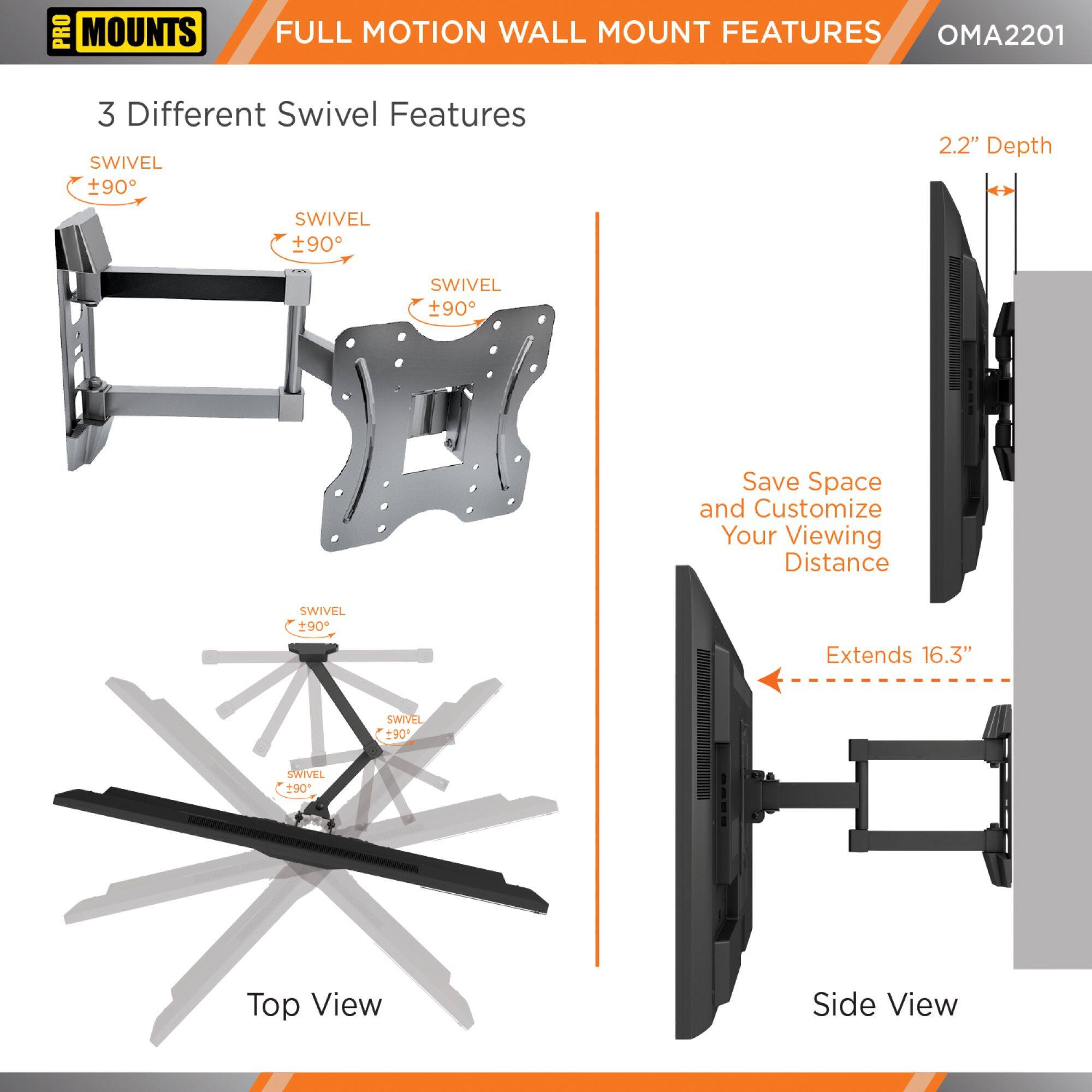 **PRO MOUNTS**

**FULL MOTION WALL MOUNT FEATURES**

**OMA2201**

**3 Different Swivel Features**

- SWIVEL +90°
- SWIVEL +90°
- SWIVEL +90°

**Top View**

**Side View**

- 2.2" Depth
- Save Space and Customize Your Viewing Distance
- Extends 16.3"