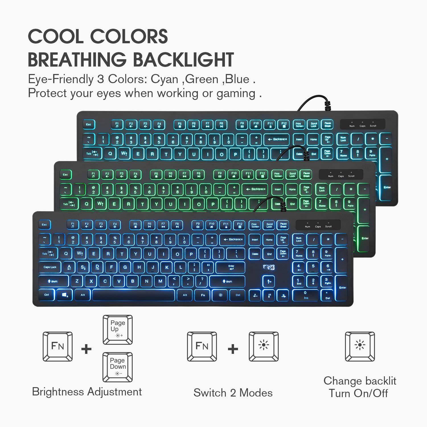 COOL COLORS  
BREATHING BACKLIGHT  

Eye-Friendly 3 Colors: Cyan, Green, Blue.  
Protect your eyes when working or gaming.  

Brightness Adjustment  
FN + Page Up  
FN + Page Down  

Switch 2 Modes  
FN +  

Change backlit  
Turn On/Off