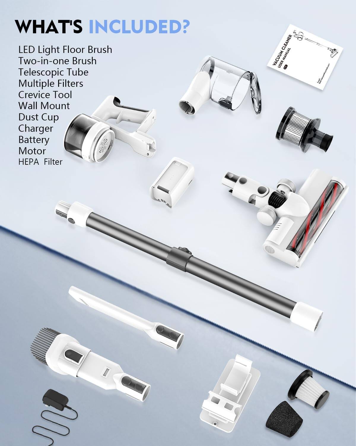 WHAT'S INCLUDED?

- LED Light Floor Brush
- Two-in-one Brush
- Telescopic Tube
- Multiple Filters
- Crevice Tool
- Wall Mount
- Dust Cup
- Charger
- Battery
- Motor
- HEPA Filter
- User Manual