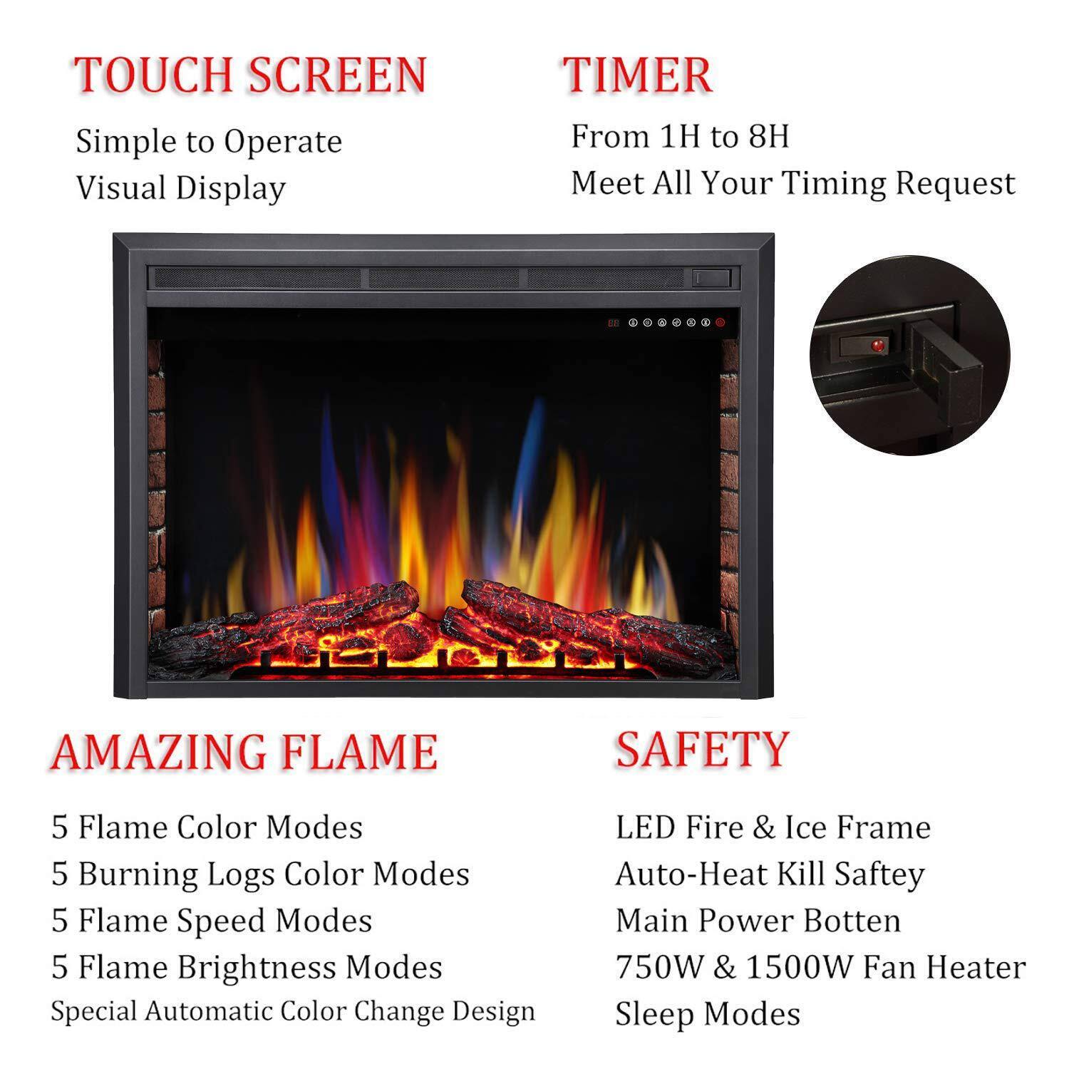 **TOUCH SCREEN**  
Simple to Operate  
Visual Display  

**TIMER**  
From 1H to 8H  
Meet All Your Timing Request  

**AMAZING FLAME**  
5 Flame Color Modes  
5 Burning Logs Color Modes  
5 Flame Speed Modes  
5 Flame Brightness Modes  
Special Automatic Color Change Design  

**SAFETY**  
LED Fire & Ice Frame  
Auto-Heat Kill Safety  
Main Power Button  
750W & 1500W Fan Heater  
Sleep Modes