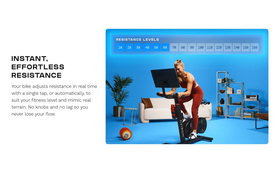 RESISTANCE LEVELS 10 20 30 40 50 60 70 80 90 100 110 120 130 140 150 160

INSTANT, EFFORTLESS RESISTANCE

Your bike adjusts resistance in real time with a single tap, or automatically, to suit your fitness level and mimic real terrain. No knobs and no lag so you never lose your flow.