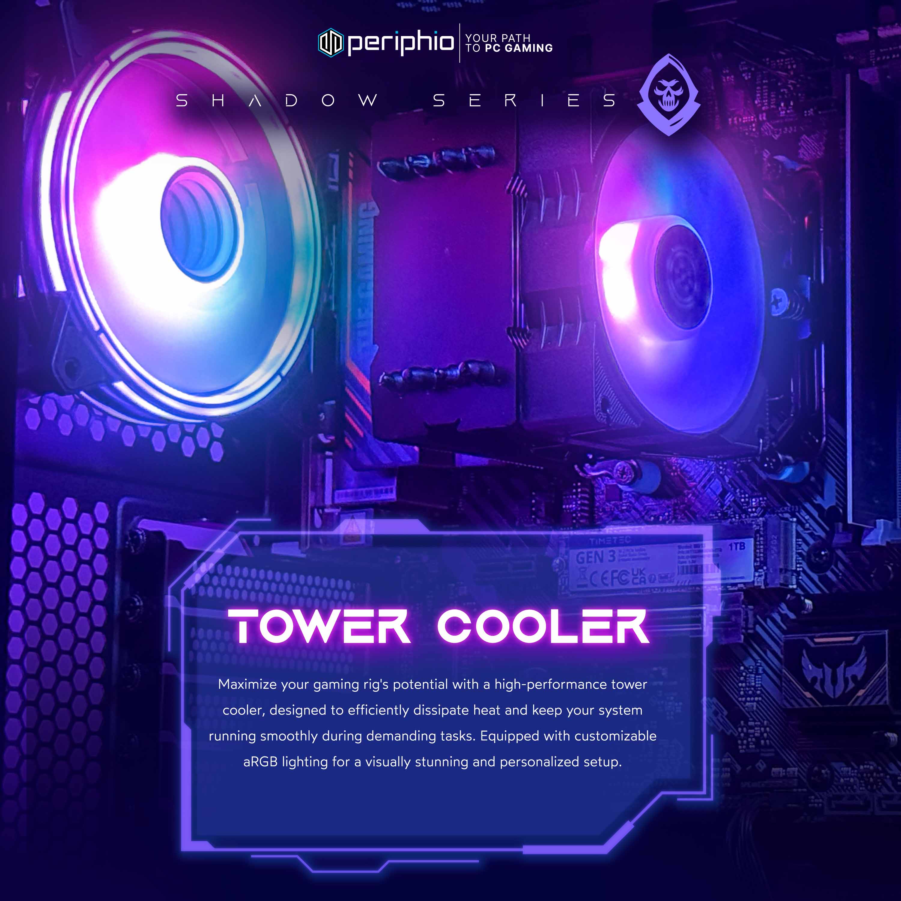 YOUR PATH TO PC GAMING

SHADOW SERIES

TOWER COOLER

Maximize your gaming rig's potential with a high-performance tower cooler, designed to efficiently dissipate heat and keep your system running smoothly during demanding tasks. Equipped with customizable aRGB lighting for a visually stunning and personalized setup.