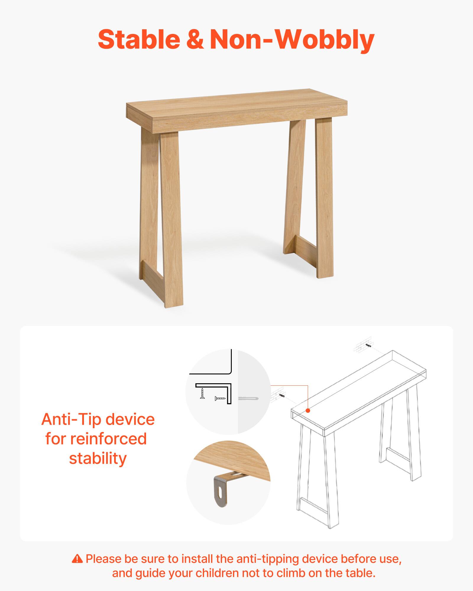 Stable & Non-Wobbly

Anti-Tip device for reinforced stability

Please be sure to install the anti-tipping device before use, and guide your children not to climb on the table.
