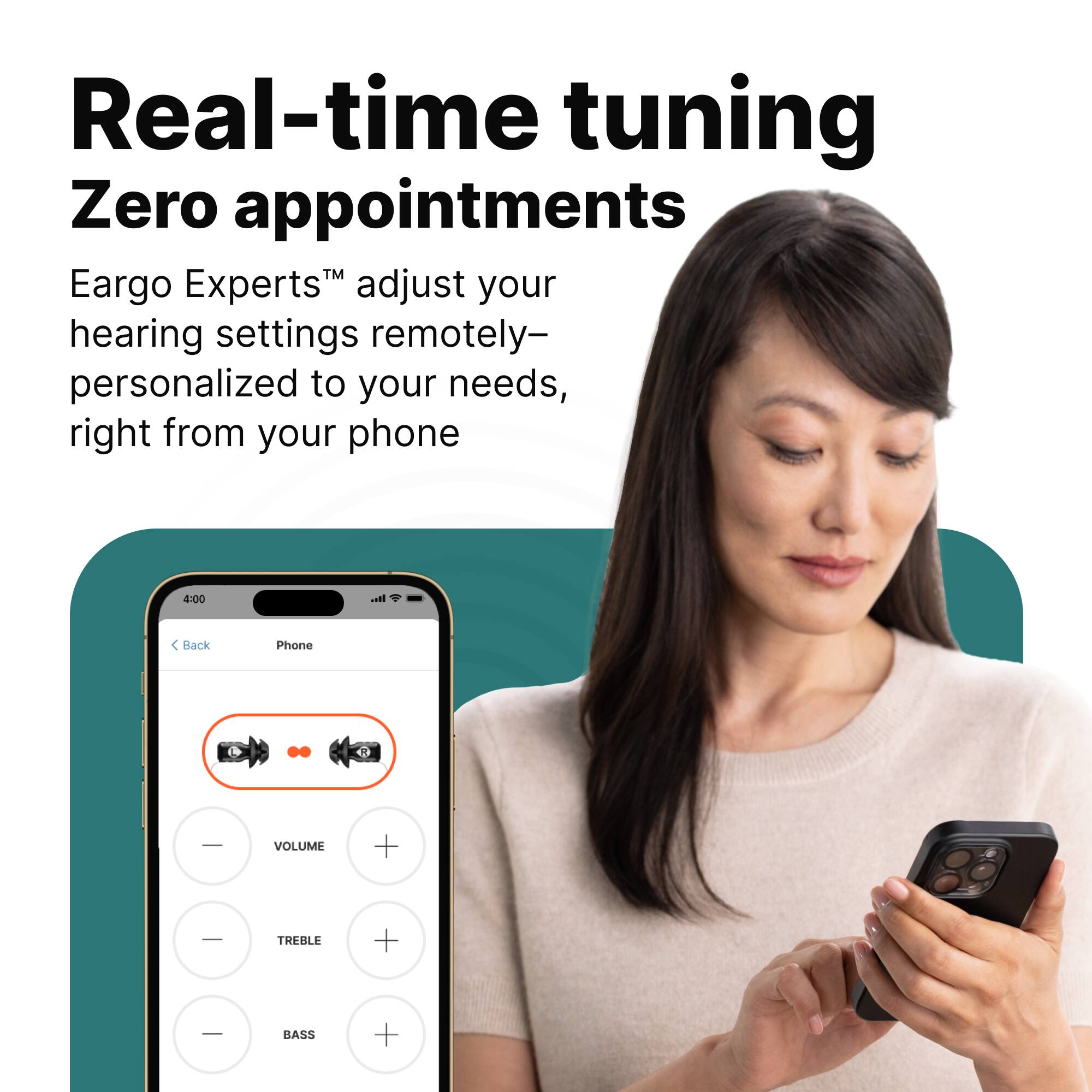 Real-time tuning  
Zero appointments  

Eargo Experts™ adjust your hearing settings remotely—personalized to your needs, right from your phone  

4:00  
Back Phone  
VOLUME +  
TREBLE +  
BASS +