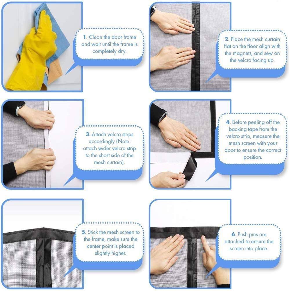1. Clean the door frame and wait until the frame is completely dry.
2. Place the mesh curtain flat on the floor align with the magnets, and sew on the velcro facing up.
3. Attach velcro strips accordingly (Note: attach wider velcro strip to the short side of the mesh curtain).
4. Before peeling off the backing tape from the velcro strip, measure the mesh screen with your door to ensure the correct position.
5. Stick the mesh screen to the frame, make sure the center point is placed slightly higher.
6. Push pins are attached to ensure the screen into place.