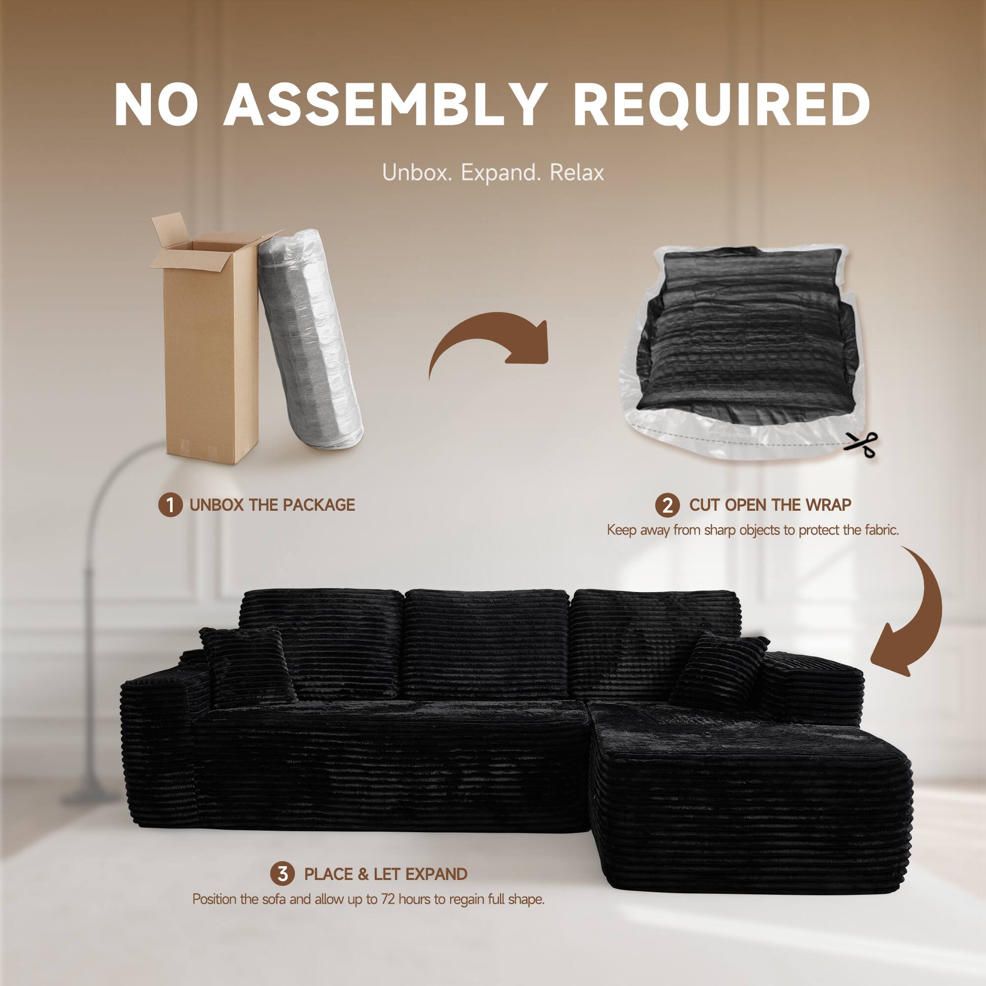 NO ASSEMBLY REQUIRED  
Unbox. Expand. Relax  

1. UNBOX THE PACKAGE  
2. CUT OPEN THE WRAP  
   Keep away from sharp objects to protect the fabric.  
3. PLACE & LET EXPAND  
   Position the sofa and allow up to 72 hours to regain full shape.