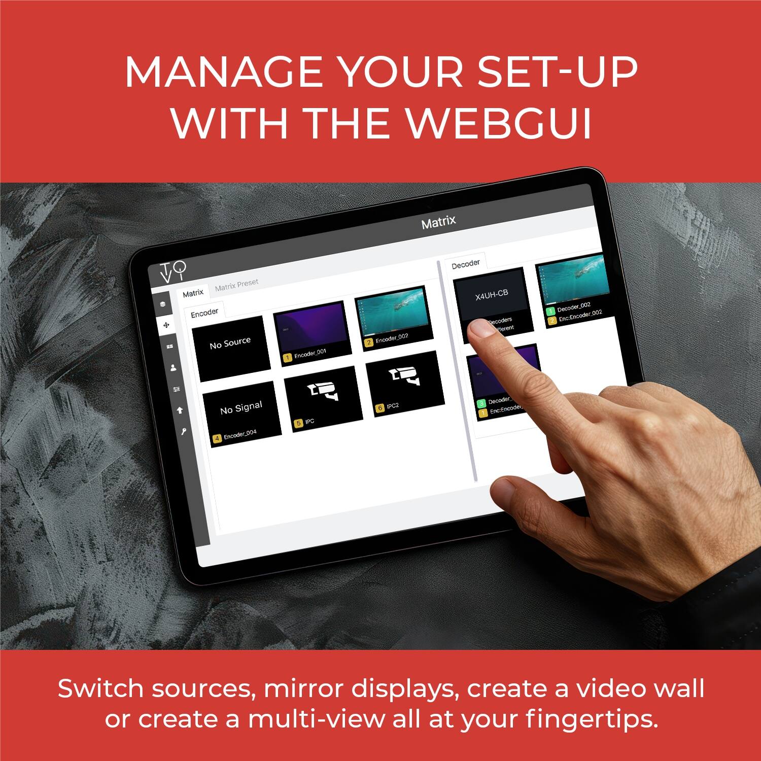 MANAGE YOUR SET-UP WITH THE WEBGUI

Matrix
Matrix Preset
Matrix Encoder
No Source
Focader
S0N
CA
Fnoedw_DCO
Decoder
X4UH-CB
ordtens
erent
Decoder.D0
EncEncoder.B00
No Signal
Excader.00s
- -PC2
DGINEET
- EReEnne

Switch sources, mirror displays, create a video wall or create a multi-view all at your fingertips.