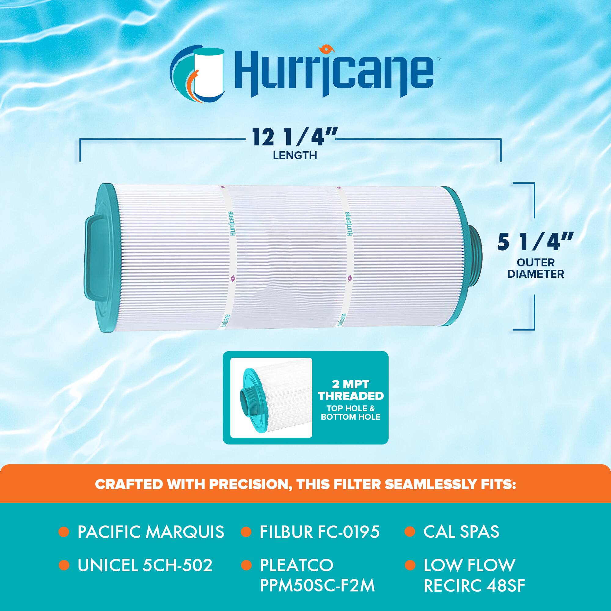 Hurricane

12 1/4" LENGTH  
5 1/4" OUTER DIAMETER  
2 MPT THREADED TOP HOLE & BOTTOM HOLE  

CRAFTED WITH PRECISION, THIS FILTER SEAMLESSLY FITS:  
- PACIFIC MARQUIS  
- UNICEL 5CH-502  
- FILBUR FC-0195  
- PLEATCO PPM50SC-F2M  
- CAL SPAS  
- LOW FLOW RECIRC 48SF
