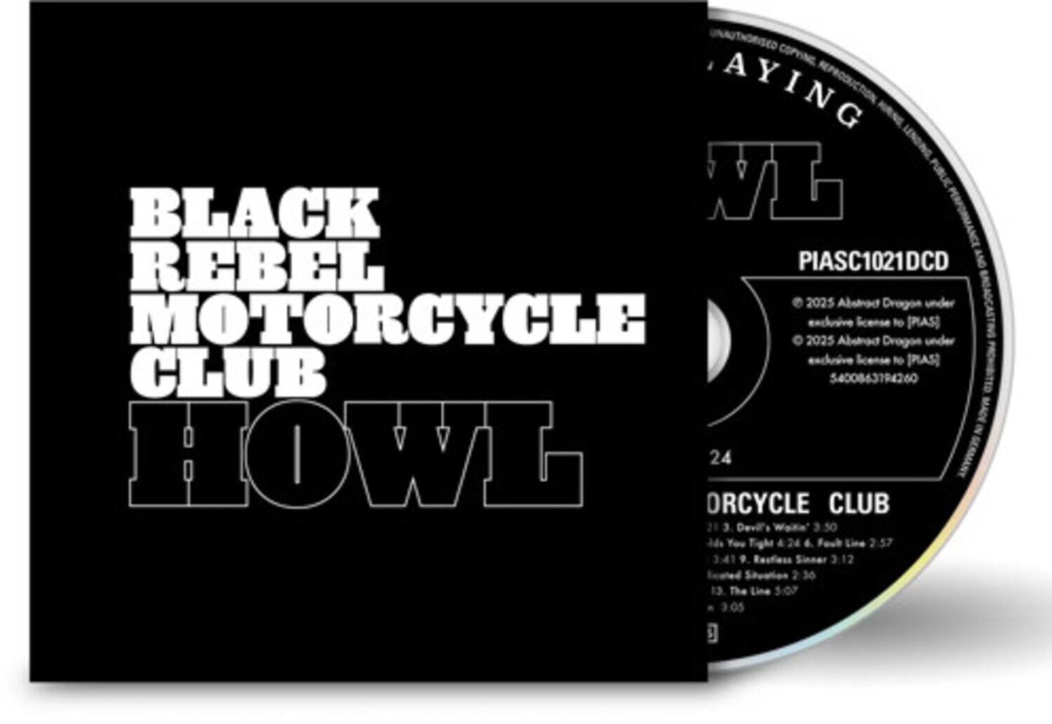 BLACK REBEL MOTORCYCLE CLUB  
HOWL

COPYING, REPRODUCTION, BLACK VL  
PIASC1021DCD  
2025 Abstrod Drogos under MOTORCYCLE 2025 exclusive Absrod license Drogos to [PAS] under exclusive license to [PAS]  
CLUB 5400863794260

24  
ORCYCLE CLUB  
1. Devil's Work 3:50  
2. You Tight 4:24  
3. Fool Line 2:57  
4. Resfess Sinner 3:12  
5. Sneation 3:41  
6. The Line 5:07  
7. 3:05